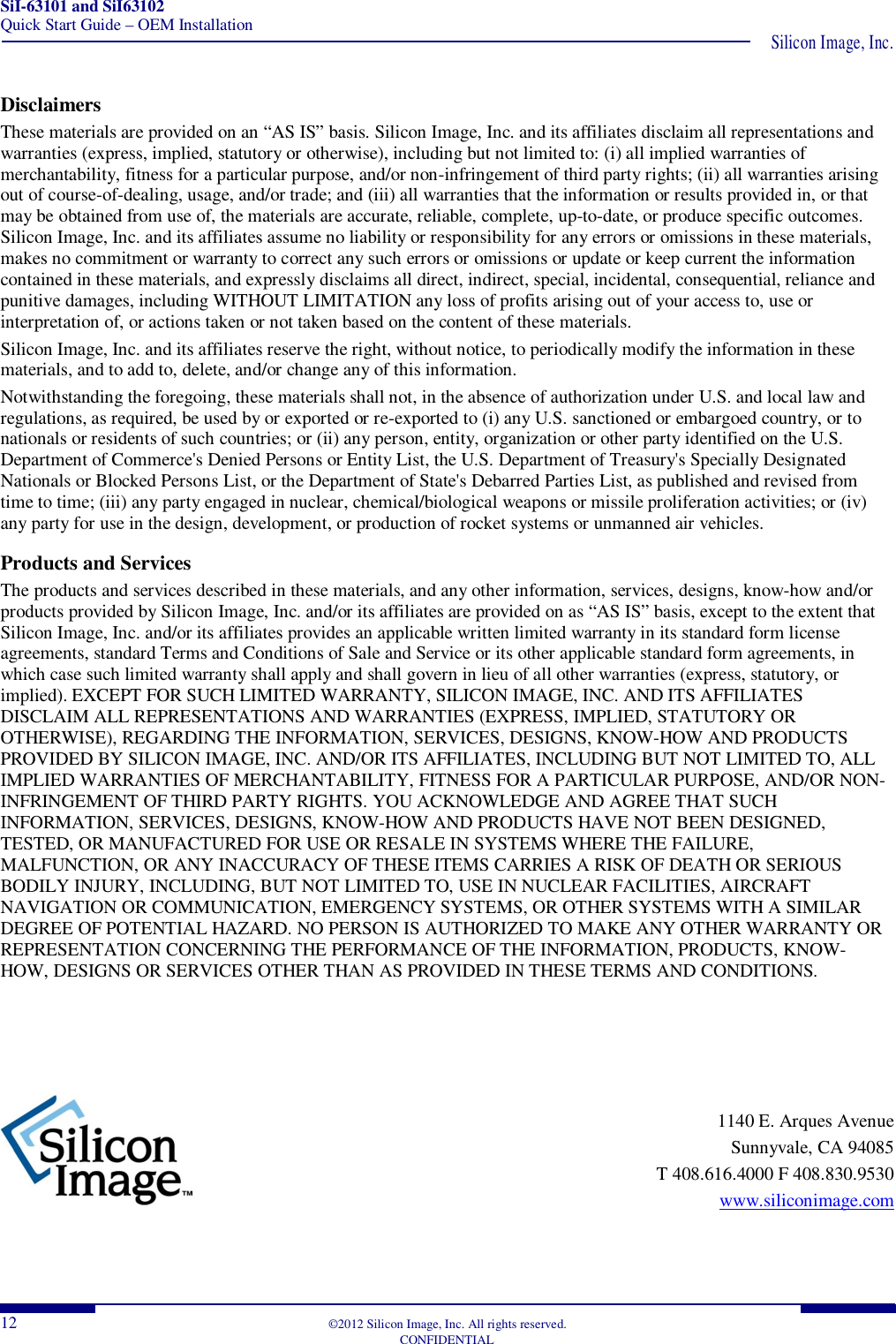 SiI-63101 and SiI63102 Quick Start Guide – OEM Installation  Silicon Image, Inc. 12  ©2012 Silicon Image, Inc. All rights reserved.   CONFIDENTIAL Disclaimers These materials are provided on an “AS IS” basis. Silicon Image, Inc. and its affiliates disclaim all representations and warranties (express, implied, statutory or otherwise), including but not limited to: (i) all implied warranties of merchantability, fitness for a particular purpose, and/or non-infringement of third party rights; (ii) all warranties arising out of course-of-dealing, usage, and/or trade; and (iii) all warranties that the information or results provided in, or that may be obtained from use of, the materials are accurate, reliable, complete, up-to-date, or produce specific outcomes. Silicon Image, Inc. and its affiliates assume no liability or responsibility for any errors or omissions in these materials, makes no commitment or warranty to correct any such errors or omissions or update or keep current the information contained in these materials, and expressly disclaims all direct, indirect, special, incidental, consequential, reliance and punitive damages, including WITHOUT LIMITATION any loss of profits arising out of your access to, use or interpretation of, or actions taken or not taken based on the content of these materials.  Silicon Image, Inc. and its affiliates reserve the right, without notice, to periodically modify the information in these materials, and to add to, delete, and/or change any of this information.  Notwithstanding the foregoing, these materials shall not, in the absence of authorization under U.S. and local law and regulations, as required, be used by or exported or re-exported to (i) any U.S. sanctioned or embargoed country, or to nationals or residents of such countries; or (ii) any person, entity, organization or other party identified on the U.S. Department of Commerce&apos;s Denied Persons or Entity List, the U.S. Department of Treasury&apos;s Specially Designated Nationals or Blocked Persons List, or the Department of State&apos;s Debarred Parties List, as published and revised from time to time; (iii) any party engaged in nuclear, chemical/biological weapons or missile proliferation activities; or (iv) any party for use in the design, development, or production of rocket systems or unmanned air vehicles.  Products and Services The products and services described in these materials, and any other information, services, designs, know-how and/or products provided by Silicon Image, Inc. and/or its affiliates are provided on as “AS IS” basis, except to the extent that Silicon Image, Inc. and/or its affiliates provides an applicable written limited warranty in its standard form license agreements, standard Terms and Conditions of Sale and Service or its other applicable standard form agreements, in which case such limited warranty shall apply and shall govern in lieu of all other warranties (express, statutory, or implied). EXCEPT FOR SUCH LIMITED WARRANTY, SILICON IMAGE, INC. AND ITS AFFILIATES DISCLAIM ALL REPRESENTATIONS AND WARRANTIES (EXPRESS, IMPLIED, STATUTORY OR OTHERWISE), REGARDING THE INFORMATION, SERVICES, DESIGNS, KNOW-HOW AND PRODUCTS PROVIDED BY SILICON IMAGE, INC. AND/OR ITS AFFILIATES, INCLUDING BUT NOT LIMITED TO, ALL IMPLIED WARRANTIES OF MERCHANTABILITY, FITNESS FOR A PARTICULAR PURPOSE, AND/OR NON-INFRINGEMENT OF THIRD PARTY RIGHTS. YOU ACKNOWLEDGE AND AGREE THAT SUCH INFORMATION, SERVICES, DESIGNS, KNOW-HOW AND PRODUCTS HAVE NOT BEEN DESIGNED, TESTED, OR MANUFACTURED FOR USE OR RESALE IN SYSTEMS WHERE THE FAILURE, MALFUNCTION, OR ANY INACCURACY OF THESE ITEMS CARRIES A RISK OF DEATH OR SERIOUS BODILY INJURY, INCLUDING, BUT NOT LIMITED TO, USE IN NUCLEAR FACILITIES, AIRCRAFT NAVIGATION OR COMMUNICATION, EMERGENCY SYSTEMS, OR OTHER SYSTEMS WITH A SIMILAR DEGREE OF POTENTIAL HAZARD. NO PERSON IS AUTHORIZED TO MAKE ANY OTHER WARRANTY OR REPRESENTATION CONCERNING THE PERFORMANCE OF THE INFORMATION, PRODUCTS, KNOW-HOW, DESIGNS OR SERVICES OTHER THAN AS PROVIDED IN THESE TERMS AND CONDITIONS.  1140 E. Arques Avenue  Sunnyvale, CA 94085  T 408.616.4000 F 408.830.9530  www.siliconimage.com  