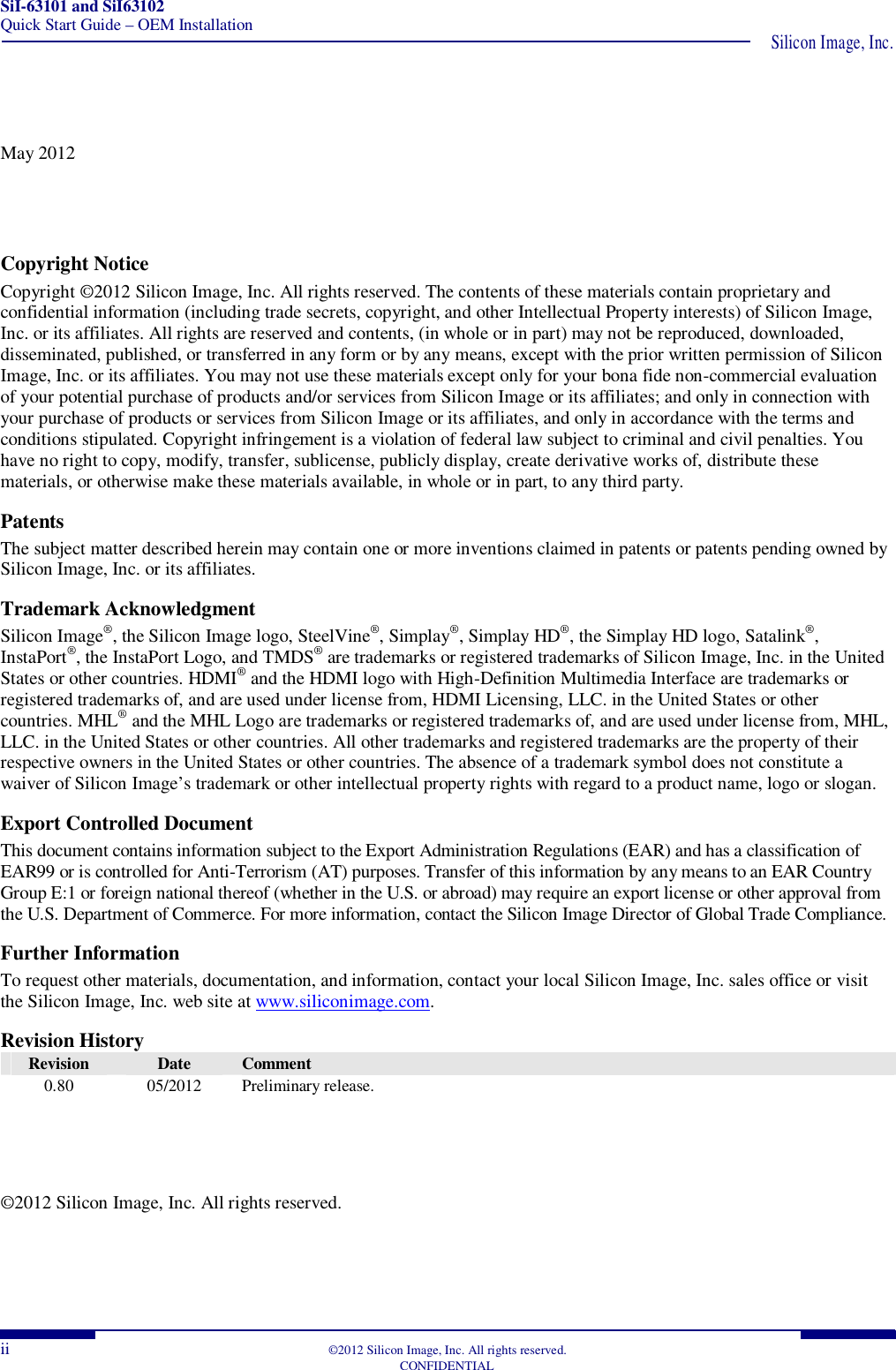 SiI-63101 and SiI63102 Quick Start Guide – OEM Installation  Silicon Image, Inc. ii  ©2012 Silicon Image, Inc. All rights reserved.   CONFIDENTIAL May 2012 Copyright Notice Copyright ©2012 Silicon Image, Inc. All rights reserved. The contents of these materials contain proprietary and confidential information (including trade secrets, copyright, and other Intellectual Property interests) of Silicon Image, Inc. or its affiliates. All rights are reserved and contents, (in whole or in part) may not be reproduced, downloaded, disseminated, published, or transferred in any form or by any means, except with the prior written permission of Silicon Image, Inc. or its affiliates. You may not use these materials except only for your bona fide non-commercial evaluation of your potential purchase of products and/or services from Silicon Image or its affiliates; and only in connection with your purchase of products or services from Silicon Image or its affiliates, and only in accordance with the terms and conditions stipulated. Copyright infringement is a violation of federal law subject to criminal and civil penalties. You have no right to copy, modify, transfer, sublicense, publicly display, create derivative works of, distribute these materials, or otherwise make these materials available, in whole or in part, to any third party. Patents The subject matter described herein may contain one or more inventions claimed in patents or patents pending owned by Silicon Image, Inc. or its affiliates. Trademark Acknowledgment Silicon Image®, the Silicon Image logo, SteelVine®, Simplay®, Simplay HD®, the Simplay HD logo, Satalink®, InstaPort®, the InstaPort Logo, and TMDS® are trademarks or registered trademarks of Silicon Image, Inc. in the United States or other countries. HDMI® and the HDMI logo with High-Definition Multimedia Interface are trademarks or registered trademarks of, and are used under license from, HDMI Licensing, LLC. in the United States or other countries. MHL® and the MHL Logo are trademarks or registered trademarks of, and are used under license from, MHL, LLC. in the United States or other countries. All other trademarks and registered trademarks are the property of their respective owners in the United States or other countries. The absence of a trademark symbol does not constitute a waiver of Silicon Image’s trademark or other intellectual property rights with regard to a product name, logo or slogan. Export Controlled Document This document contains information subject to the Export Administration Regulations (EAR) and has a classification of EAR99 or is controlled for Anti-Terrorism (AT) purposes. Transfer of this information by any means to an EAR Country Group E:1 or foreign national thereof (whether in the U.S. or abroad) may require an export license or other approval from the U.S. Department of Commerce. For more information, contact the Silicon Image Director of Global Trade Compliance. Further Information To request other materials, documentation, and information, contact your local Silicon Image, Inc. sales office or visit the Silicon Image, Inc. web site at www.siliconimage.com. Revision History Revision  Date  Comment 0.80  05/2012  Preliminary release.  ©2012 Silicon Image, Inc. All rights reserved. 