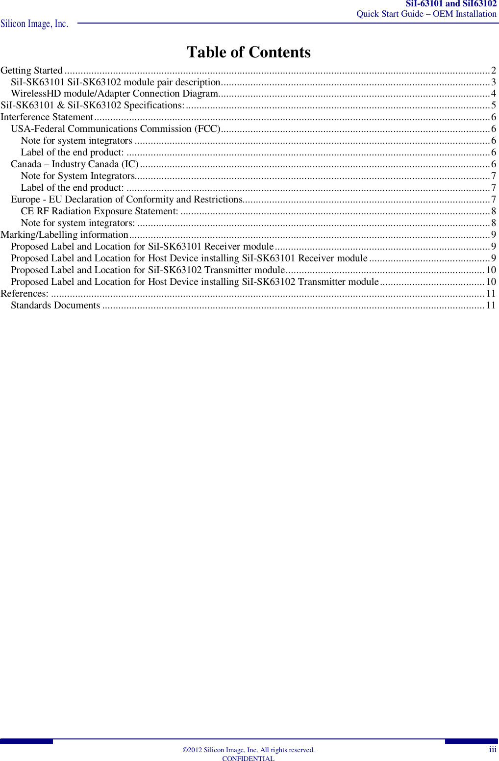 SiI-63101 and SiI63102 Quick Start Guide – OEM Installation Silicon Image, Inc.  ©2012 Silicon Image, Inc. All rights reserved.  iii CONFIDENTIAL Table of Contents Getting Started .............................................................................................................................................................. 2 SiI-SK63101 SiI-SK63102 module pair description. ................................................................................................... 3 WirelessHD module/Adapter Connection Diagram. .................................................................................................... 4 SiI-SK63101 &amp; SiI-SK63102 Specifications: ................................................................................................................. 5 Interference Statement ................................................................................................................................................... 6 USA-Federal Communications Commission (FCC) .................................................................................................... 6 Note for system integrators .................................................................................................................................... 6 Label of the end product: ....................................................................................................................................... 6 Canada – Industry Canada (IC) .................................................................................................................................. 6 Note for System Integrators.................................................................................................................................... 7 Label of the end product: ....................................................................................................................................... 7 Europe - EU Declaration of Conformity and Restrictions............................................................................................ 7 CE RF Radiation Exposure Statement: ................................................................................................................... 8 Note for system integrators: ................................................................................................................................... 8 Marking/Labelling information ...................................................................................................................................... 9 Proposed Label and Location for SiI-SK63101 Receiver module ................................................................................ 9 Proposed Label and Location for Host Device installing SiI-SK63101 Receiver module ............................................. 9 Proposed Label and Location for SiI-SK63102 Transmitter module .......................................................................... 10 Proposed Label and Location for Host Device installing SiI-SK63102 Transmitter module ....................................... 10 References: ................................................................................................................................................................. 11 Standards Documents .............................................................................................................................................. 11 