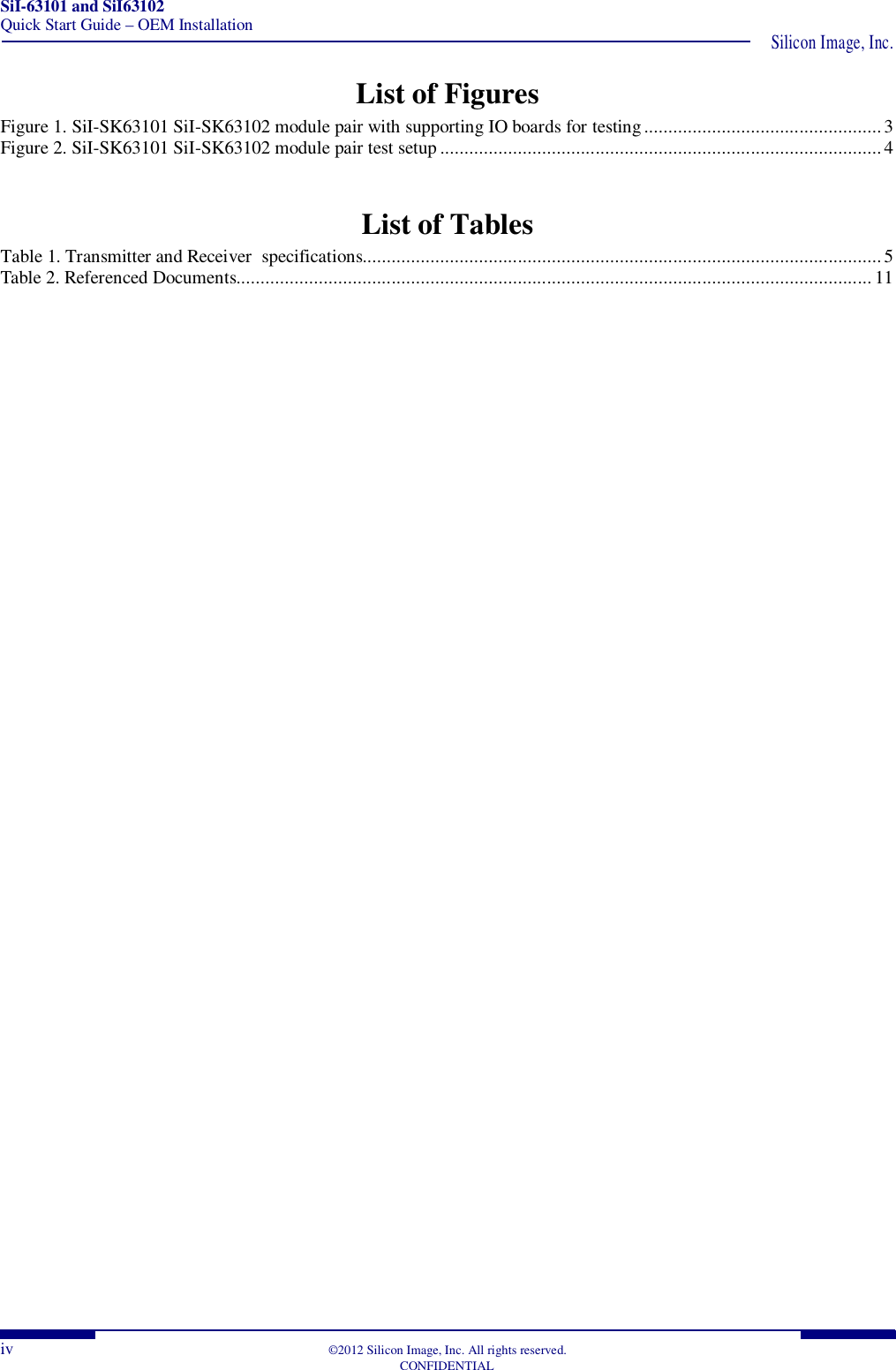 SiI-63101 and SiI63102 Quick Start Guide – OEM Installation  Silicon Image, Inc. iv  ©2012 Silicon Image, Inc. All rights reserved.   CONFIDENTIAL List of Figures Figure 1. SiI-SK63101 SiI-SK63102 module pair with supporting IO boards for testing ................................................. 3 Figure 2. SiI-SK63101 SiI-SK63102 module pair test setup ........................................................................................... 4  List of Tables Table 1. Transmitter and Receiver  specifications........................................................................................................... 5 Table 2. Referenced Documents................................................................................................................................... 11   