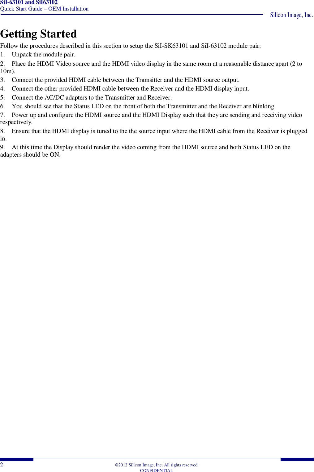 SiI-63101 and SiI63102 Quick Start Guide – OEM Installation  Silicon Image, Inc.  2  ©2012 Silicon Image, Inc. All rights reserved.   CONFIDENTIAL Getting Started Follow the procedures described in this section to setup the SiI-SK63101 and SiI-63102 module pair: 1. Unpack the module pair. 2. Place the HDMI Video source and the HDMI video display in the same room at a reasonable distance apart (2 to 10m). 3. Connect the provided HDMI cable between the Tramsitter and the HDMI source output. 4. Connect the other provided HDMI cable between the Receiver and the HDMI display input. 5. Connect the AC/DC adapters to the Transmitter and Receiver. 6. You should see that the Status LED on the front of both the Transmitter and the Receiver are blinking. 7. Power up and configure the HDMI source and the HDMI Display such that they are sending and receiving video respectively. 8. Ensure that the HDMI display is tuned to the the source input where the HDMI cable from the Receiver is plugged in. 9. At this time the Display should render the video coming from the HDMI source and both Status LED on the adapters should be ON.    
