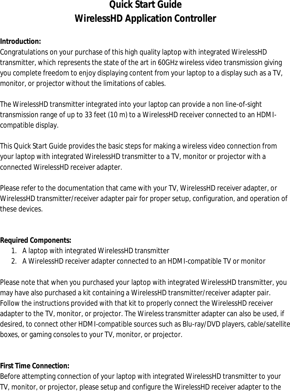 Quick Start Guide WirelessHD Application Controller  Introduction: Congratulations on your purchase of this high quality laptop with integrated WirelessHD transmitter, which represents the state of the art in 60GHz wireless video transmission giving you complete freedom to enjoy displaying content from your laptop to a display such as a TV, monitor, or projector without the limitations of cables.  The WirelessHD transmitter integrated into your laptop can provide a non line-of-sight transmission range of up to 33 feet (10 m) to a WirelessHD receiver connected to an HDMI-compatible display.  This Quick Start Guide provides the basic steps for making a wireless video connection from your laptop with integrated WirelessHD transmitter to a TV, monitor or projector with a connected WirelessHD receiver adapter.  Please refer to the documentation that came with your TV, WirelessHD receiver adapter, or WirelessHD transmitter/receiver adapter pair for proper setup, configuration, and operation of these devices.   Required Components: 1. A laptop with integrated WirelessHD transmitter 2. A WirelessHD receiver adapter connected to an HDMI-compatible TV or monitor  Please note that when you purchased your laptop with integrated WirelessHD transmitter, you may have also purchased a kit containing a WirelessHD transmitter/receiver adapter pair. Follow the instructions provided with that kit to properly connect the WirelessHD receiver adapter to the TV, monitor, or projector. The Wireless transmitter adapter can also be used, if desired, to connect other HDMI-compatible sources such as Blu-ray/DVD players, cable/satellite boxes, or gaming consoles to your TV, monitor, or projector.   First Time Connection: Before attempting connection of your laptop with integrated WirelessHD transmitter to your TV, monitor, or projector, please setup and configure the WirelessHD receiver adapter to the 