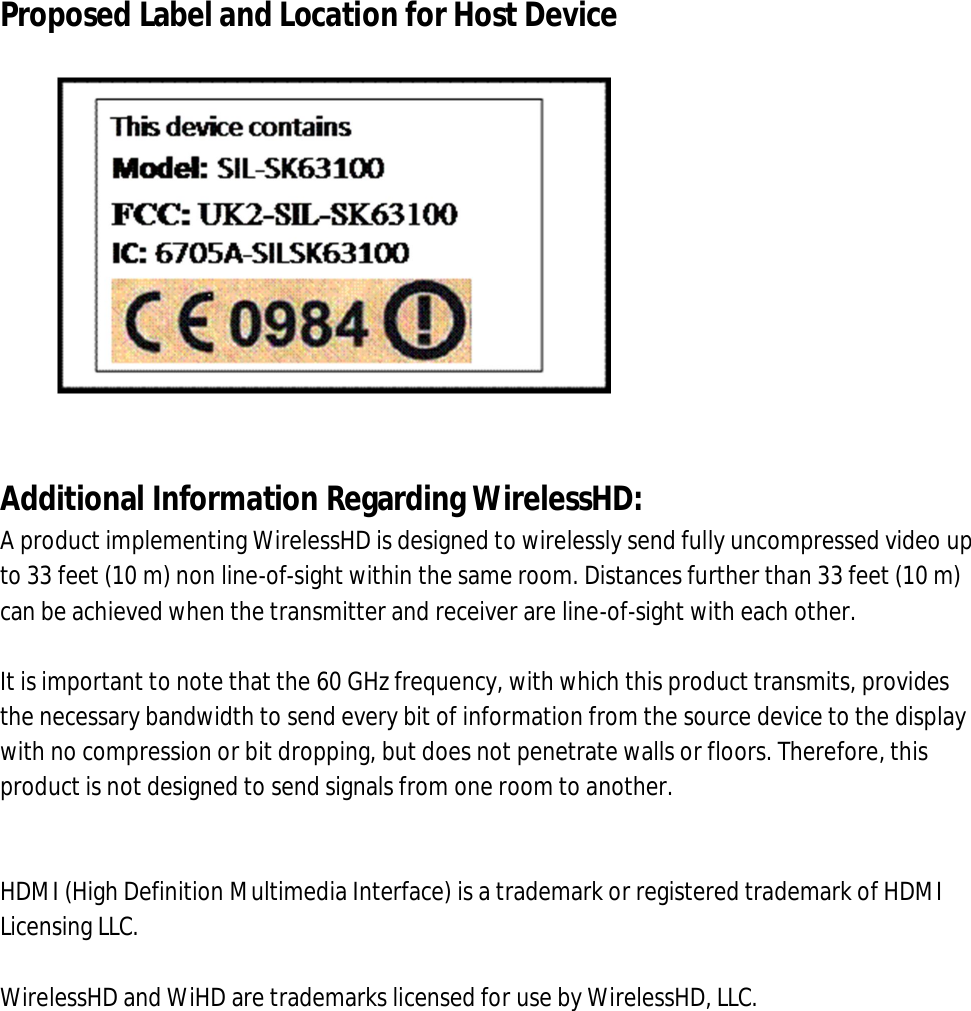  Proposed Label and Location for Host Device                Additional Information Regarding WirelessHD: A product implementing WirelessHD is designed to wirelessly send fully uncompressed video up to 33 feet (10 m) non line-of-sight within the same room. Distances further than 33 feet (10 m) can be achieved when the transmitter and receiver are line-of-sight with each other.   It is important to note that the 60 GHz frequency, with which this product transmits, provides the necessary bandwidth to send every bit of information from the source device to the display with no compression or bit dropping, but does not penetrate walls or floors. Therefore, this product is not designed to send signals from one room to another.   HDMI (High Definition Multimedia Interface) is a trademark or registered trademark of HDMI Licensing LLC.  WirelessHD and WiHD are trademarks licensed for use by WirelessHD, LLC. 