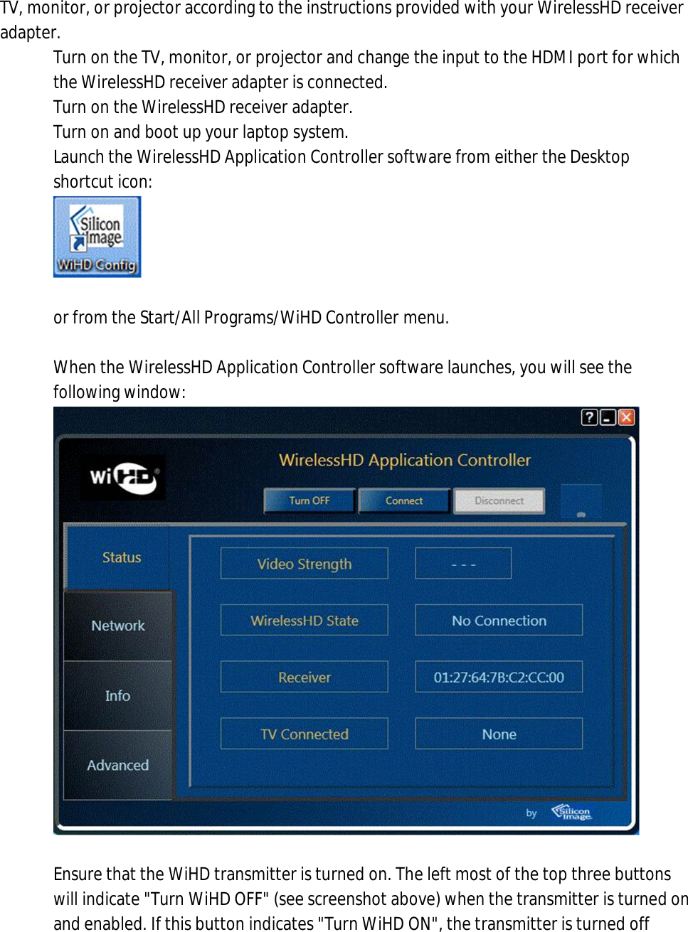 TV, monitor, or projector according to the instructions provided with your WirelessHD receiver adapter. 1. Turn on the TV, monitor, or projector and change the input to the HDMI port for which the WirelessHD receiver adapter is connected. 2. Turn on the WirelessHD receiver adapter. 3. Turn on and boot up your laptop system. 4. Launch the WirelessHD Application Controller software from either the Desktop shortcut icon:    or from the Start/All Programs/WiHD Controller menu.  5. When the WirelessHD Application Controller software launches, you will see the following window:   6. Ensure that the WiHD transmitter is turned on. The left most of the top three buttons will indicate &quot;Turn WiHD OFF&quot; (see screenshot above) when the transmitter is turned on and enabled. If this button indicates &quot;Turn WiHD ON&quot;, the transmitter is turned off 