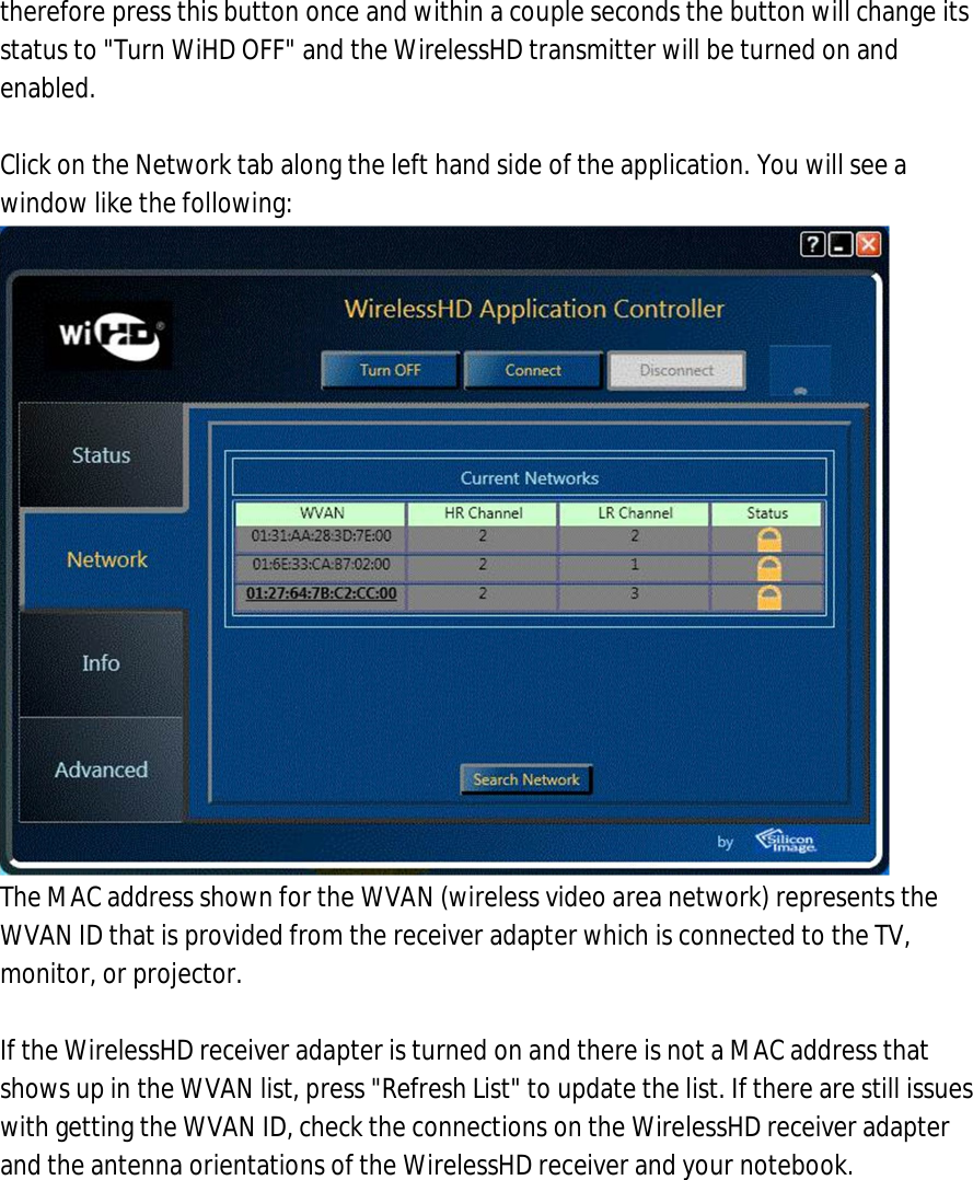 therefore press this button once and within a couple seconds the button will change its status to &quot;Turn WiHD OFF&quot; and the WirelessHD transmitter will be turned on and enabled.  7. Click on the Network tab along the left hand side of the application. You will see a window like the following:  The MAC address shown for the WVAN (wireless video area network) represents the WVAN ID that is provided from the receiver adapter which is connected to the TV, monitor, or projector.  If the WirelessHD receiver adapter is turned on and there is not a MAC address that shows up in the WVAN list, press &quot;Refresh List&quot; to update the list. If there are still issues with getting the WVAN ID, check the connections on the WirelessHD receiver adapter and the antenna orientations of the WirelessHD receiver and your notebook. 