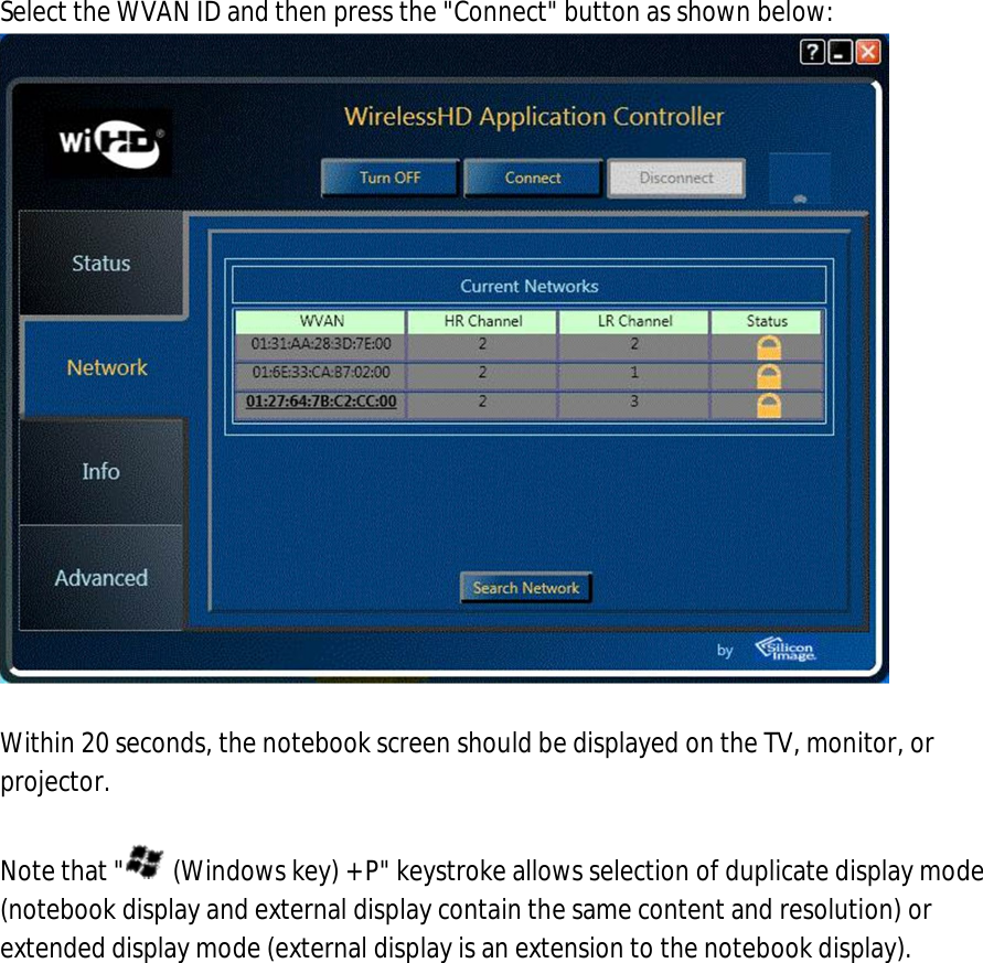 8. Select the WVAN ID and then press the &quot;Connect&quot; button as shown below:   9. Within 20 seconds, the notebook screen should be displayed on the TV, monitor, or projector.  Note that &quot;  (Windows key) + P&quot; keystroke allows selection of duplicate display mode (notebook display and external display contain the same content and resolution) or extended display mode (external display is an extension to the notebook display).     