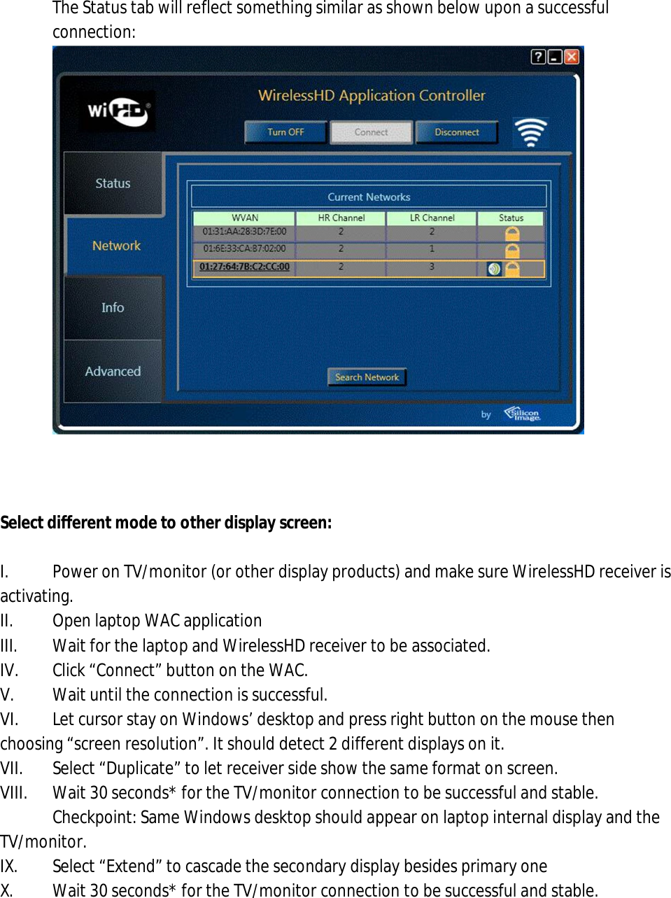 10. The Status tab will reflect something similar as shown below upon a successful connection:      Select different mode to other display screen:  I.  Power on TV/monitor (or other display products) and make sure WirelessHD receiver is activating. II.  Open laptop WAC application III.  Wait for the laptop and WirelessHD receiver to be associated. IV.  Click “Connect” button on the WAC. V.  Wait until the connection is successful.  VI.  Let cursor stay on Windows’ desktop and press right button on the mouse then choosing “screen resolution”. It should detect 2 different displays on it. VII.  Select “Duplicate” to let receiver side show the same format on screen. VIII.  Wait 30 seconds* for the TV/monitor connection to be successful and stable. Checkpoint: Same Windows desktop should appear on laptop internal display and the TV/monitor. IX.  Select “Extend” to cascade the secondary display besides primary one X.  Wait 30 seconds* for the TV/monitor connection to be successful and stable. 