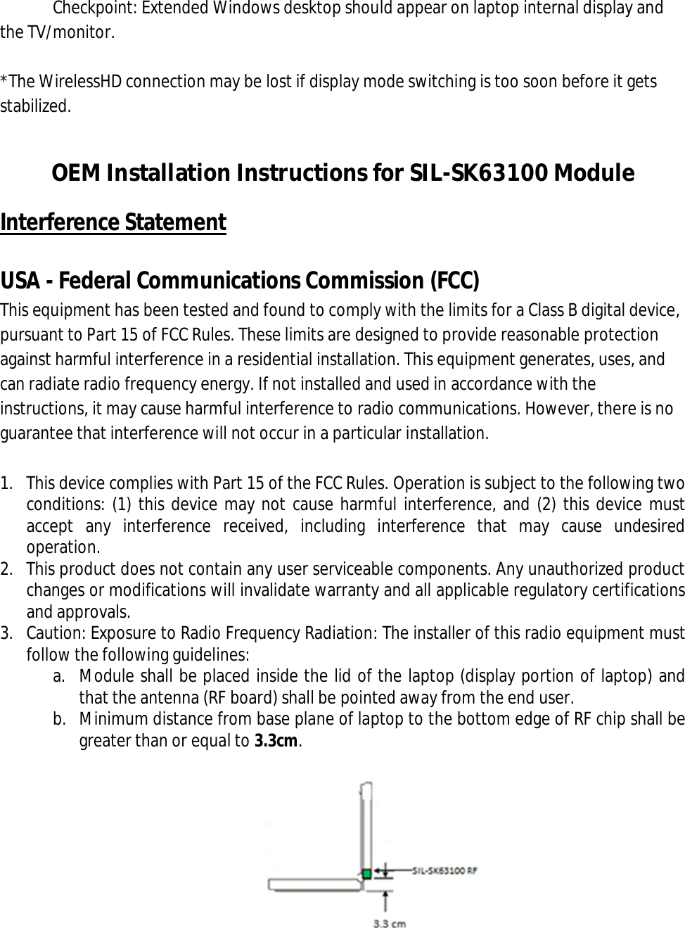 Checkpoint: Extended Windows desktop should appear on laptop internal display and the TV/monitor.  *The WirelessHD connection may be lost if display mode switching is too soon before it gets stabilized.  OEM Installation Instructions for SIL-SK63100 Module Interference Statement  USA - Federal Communications Commission (FCC) This equipment has been tested and found to comply with the limits for a Class B digital device, pursuant to Part 15 of FCC Rules. These limits are designed to provide reasonable protection against harmful interference in a residential installation. This equipment generates, uses, and can radiate radio frequency energy. If not installed and used in accordance with the instructions, it may cause harmful interference to radio communications. However, there is no guarantee that interference will not occur in a particular installation.  1. This device complies with Part 15 of the FCC Rules. Operation is subject to the following two conditions: (1) this device may not cause harmful interference, and (2) this device must accept  any  interference  received,  including  interference  that  may  cause  undesired operation. 2. This product does not contain any user serviceable components. Any unauthorized product changes or modifications will invalidate warranty and all applicable regulatory certifications and approvals. 3. Caution: Exposure to Radio Frequency Radiation: The installer of this radio equipment must follow the following guidelines: a. Module shall be placed inside the lid of the laptop (display portion of laptop) and that the antenna (RF board) shall be pointed away from the end user. b. Minimum distance from base plane of laptop to the bottom edge of RF chip shall be greater than or equal to 3.3cm.   