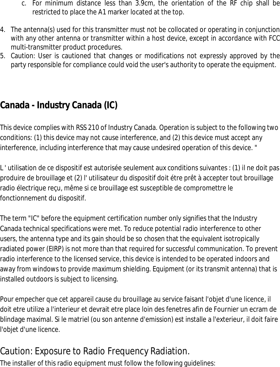  c. For  minimum  distance  less  than  3.9cm,  the  orientation  of  the  RF  chip  shall  be restricted to place the A1 marker located at the top.  4. The antenna(s) used for this transmitter must not be collocated or operating in conjunction with any other antenna or transmitter within a host device, except in accordance with FCC multi-transmitter product procedures. 5. Caution: User is cautioned that changes or modifications not expressly approved by the party responsible for compliance could void the user&apos;s authority to operate the equipment.     Canada - Industry Canada (IC)  This device complies with RSS 210 of Industry Canada. Operation is subject to the following two conditions: (1) this device may not cause interference, and (2) this device must accept any interference, including interference that may cause undesired operation of this device. &quot;  L &apos; utilisation de ce dispositif est autorisée seulement aux conditions suivantes : (1) il ne doit pas produire de brouillage et (2) l&apos; utilisateur du dispositif doit étre prêt à accepter tout brouillage radio électrique reçu, même si ce brouillage est susceptible de compromettre le fonctionnement du dispositif.  The term &quot;IC&quot; before the equipment certification number only signifies that the Industry Canada technical specifications were met. To reduce potential radio interference to other users, the antenna type and its gain should be so chosen that the equivalent isotropically radiated power (EIRP) is not more than that required for successful communication. To prevent radio interference to the licensed service, this device is intended to be operated indoors and away from windows to provide maximum shielding. Equipment (or its transmit antenna) that is installed outdoors is subject to licensing.  Pour empecher que cet appareil cause du brouillage au service faisant l&apos;objet d&apos;une licence, il doit etre utilize a l&apos;interieur et devrait etre place loin des fenetres afin de Fournier un ecram de blindage maximal. Si le matriel (ou son antenne d&apos;emission) est installe a l&apos;exterieur, il doit faire l&apos;objet d&apos;une licence.  Caution: Exposure to Radio Frequency Radiation. The installer of this radio equipment must follow the following guidelines: 