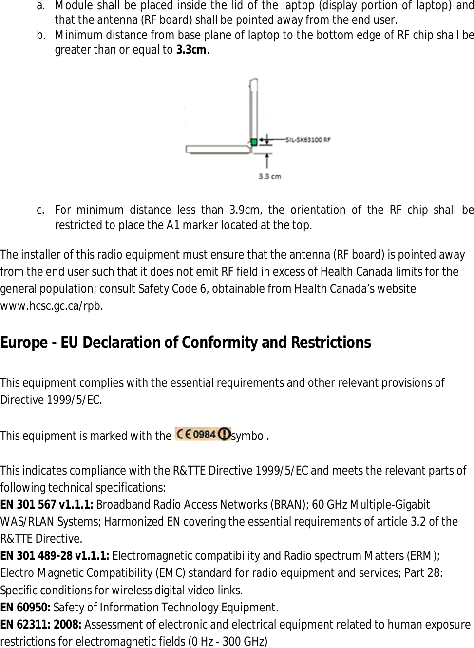 a. Module shall be placed inside the lid of the laptop (display portion of laptop) and that the antenna (RF board) shall be pointed away from the end user. b. Minimum distance from base plane of laptop to the bottom edge of RF chip shall be greater than or equal to 3.3cm.    c. For  minimum  distance  less  than  3.9cm,  the  orientation  of  the  RF  chip  shall  be restricted to place the A1 marker located at the top.  The installer of this radio equipment must ensure that the antenna (RF board) is pointed away from the end user such that it does not emit RF field in excess of Health Canada limits for the general population; consult Safety Code 6, obtainable from Health Canada’s website www.hcsc.gc.ca/rpb.  Europe - EU Declaration of Conformity and Restrictions  This equipment complies with the essential requirements and other relevant provisions of Directive 1999/5/EC.  This equipment is marked with the  symbol.  This indicates compliance with the R&amp;TTE Directive 1999/5/EC and meets the relevant parts of following technical specifications: EN 301 567 v1.1.1: Broadband Radio Access Networks (BRAN); 60 GHz Multiple-Gigabit WAS/RLAN Systems; Harmonized EN covering the essential requirements of article 3.2 of the R&amp;TTE Directive. EN 301 489-28 v1.1.1: Electromagnetic compatibility and Radio spectrum Matters (ERM); Electro Magnetic Compatibility (EMC) standard for radio equipment and services; Part 28: Specific conditions for wireless digital video links. EN 60950: Safety of Information Technology Equipment. EN 62311: 2008: Assessment of electronic and electrical equipment related to human exposure restrictions for electromagnetic fields (0 Hz - 300 GHz) 