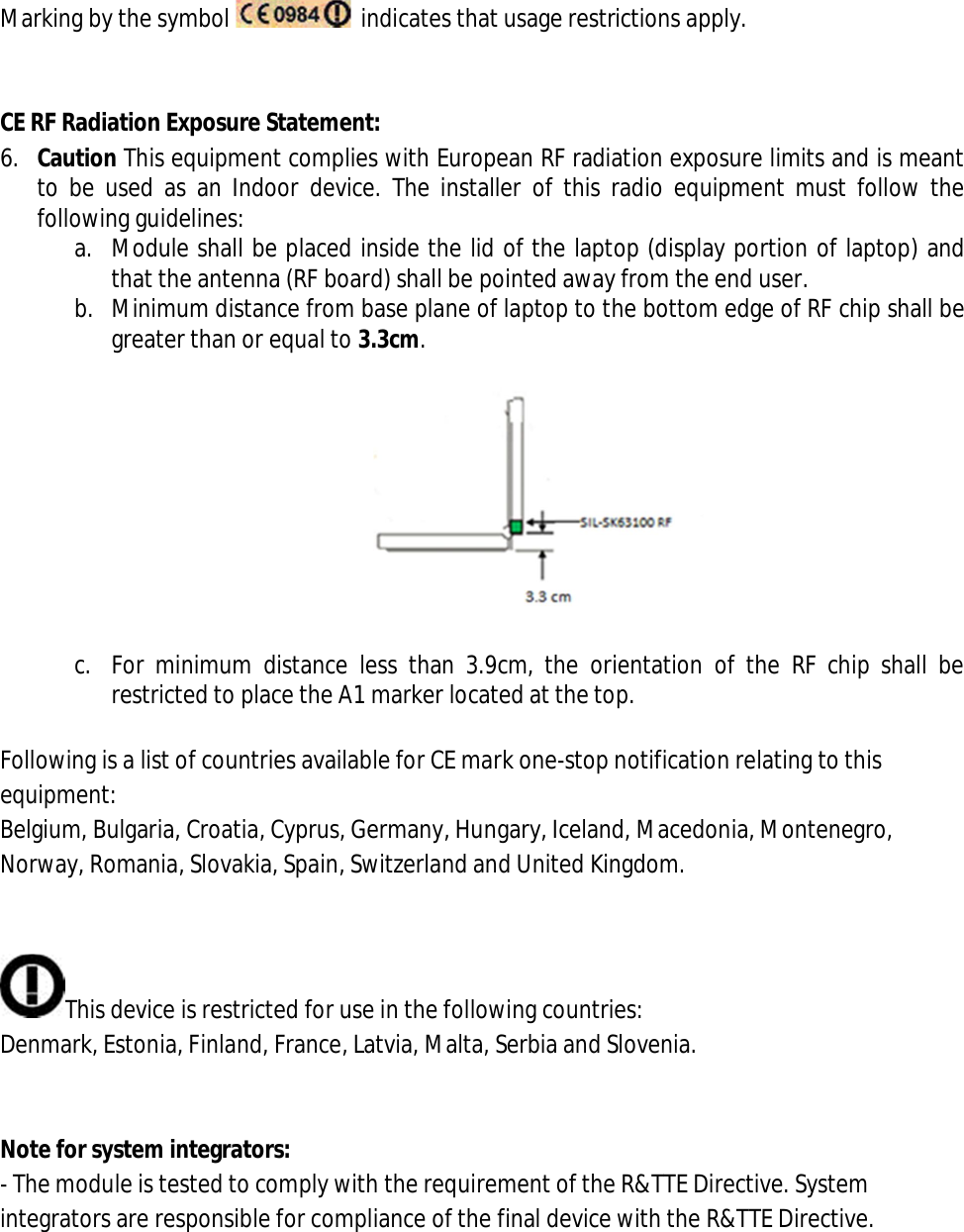  Marking by the symbol    indicates that usage restrictions apply.   CE RF Radiation Exposure Statement: 6. Caution This equipment complies with European RF radiation exposure limits and is meant to  be used  as  an Indoor  device.  The  installer  of  this  radio equipment  must  follow  the following guidelines: a. Module shall be placed inside the lid of the laptop (display portion of laptop) and that the antenna (RF board) shall be pointed away from the end user. b. Minimum distance from base plane of laptop to the bottom edge of RF chip shall be greater than or equal to 3.3cm.    c. For  minimum  distance  less  than  3.9cm,  the  orientation  of  the  RF  chip  shall  be restricted to place the A1 marker located at the top.  Following is a list of countries available for CE mark one-stop notification relating to this equipment: Belgium, Bulgaria, Croatia, Cyprus, Germany, Hungary, Iceland, Macedonia, Montenegro, Norway, Romania, Slovakia, Spain, Switzerland and United Kingdom.   This device is restricted for use in the following countries: Denmark, Estonia, Finland, France, Latvia, Malta, Serbia and Slovenia.   Note for system integrators: - The module is tested to comply with the requirement of the R&amp;TTE Directive. System integrators are responsible for compliance of the final device with the R&amp;TTE Directive. 