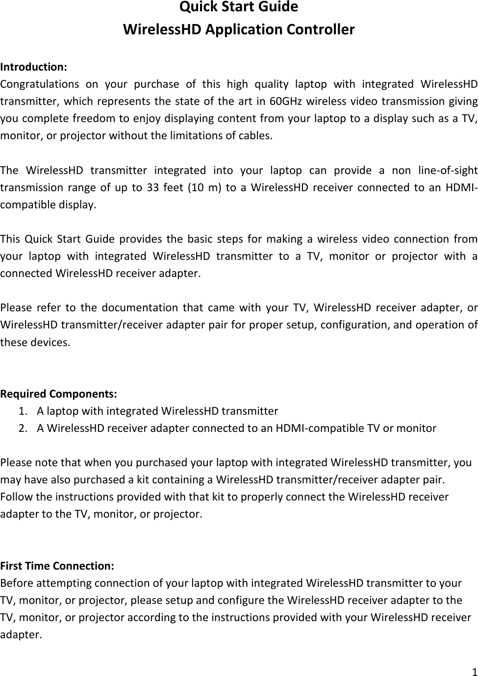 Quick Start Guide WirelessHD Application Controller  Introduction: Congratulations on your purchase of this high quality laptop with integrated WirelessHD transmitter, which represents the state of the art in 60GHz wireless video transmission giving you complete freedom to enjoy displaying content from your laptop to a display such as a TV, monitor, or projector without the limitations of cables.  The WirelessHD transmitter integrated into your laptop can provide a non line-of-sight transmission range of up to 33 feet (10 m) to a WirelessHD receiver connected to an HDMI-compatible display.  This Quick Start Guide provides the basic steps for making a wireless video connection from your laptop with integrated WirelessHD transmitter to a TV, monitor or projector with a connected WirelessHD receiver adapter.  Please refer to the documentation that came with your TV, WirelessHD receiver adapter, or WirelessHD transmitter/receiver adapter pair for proper setup, configuration, and operation of these devices.   Required Components: 1. A laptop with integrated WirelessHD transmitter 2. A WirelessHD receiver adapter connected to an HDMI-compatible TV or monitor  Please note that when you purchased your laptop with integrated WirelessHD transmitter, you may have also purchased a kit containing a WirelessHD transmitter/receiver adapter pair. Follow the instructions provided with that kit to properly connect the WirelessHD receiver adapter to the TV, monitor, or projector.    First Time Connection: Before attempting connection of your laptop with integrated WirelessHD transmitter to your TV, monitor, or projector, please setup and configure the WirelessHD receiver adapter to the TV, monitor, or projector according to the instructions provided with your WirelessHD receiver adapter. 1  