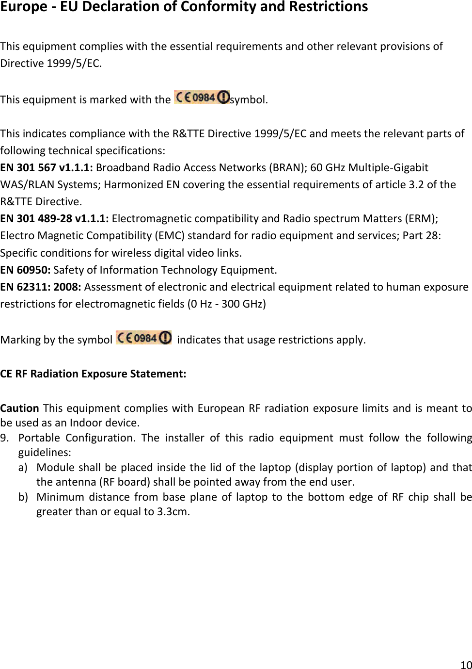 Europe - EU Declaration of Conformity and Restrictions  This equipment complies with the essential requirements and other relevant provisions of Directive 1999/5/EC.  This equipment is marked with the  symbol.  This indicates compliance with the R&amp;TTE Directive 1999/5/EC and meets the relevant parts of following technical specifications: EN 301 567 v1.1.1: Broadband Radio Access Networks (BRAN); 60 GHz Multiple-Gigabit WAS/RLAN Systems; Harmonized EN covering the essential requirements of article 3.2 of the R&amp;TTE Directive. EN 301 489-28 v1.1.1: Electromagnetic compatibility and Radio spectrum Matters (ERM); Electro Magnetic Compatibility (EMC) standard for radio equipment and services; Part 28: Specific conditions for wireless digital video links. EN 60950: Safety of Information Technology Equipment. EN 62311: 2008: Assessment of electronic and electrical equipment related to human exposure restrictions for electromagnetic fields (0 Hz - 300 GHz)  Marking by the symbol    indicates that usage restrictions apply.  CE RF Radiation Exposure Statement:  Caution This equipment complies with European RF radiation exposure limits and is meant to be used as an Indoor device.  9. Portable Configuration.  The installer of this radio equipment must follow the following guidelines: a) Module shall be placed inside the lid of the laptop (display portion of laptop) and that the antenna (RF board) shall be pointed away from the end user. b) Minimum distance from base plane of laptop to the bottom edge of RF chip shall be greater than or equal to 3.3cm.  10  