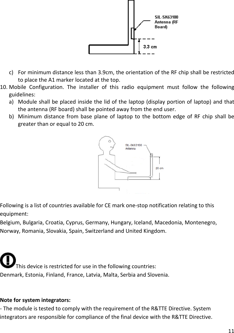   c) For minimum distance less than 3.9cm, the orientation of the RF chip shall be restricted to place the A1 marker located at the top. 10. Mobile Configuration.  The installer of this radio equipment must follow the following guidelines: a) Module shall be placed inside the lid of the laptop (display portion of laptop) and that the antenna (RF board) shall be pointed away from the end user. b) Minimum distance from base plane of laptop to the bottom edge of RF chip shall be greater than or equal to 20 cm.    Following is a list of countries available for CE mark one-stop notification relating to this equipment: Belgium, Bulgaria, Croatia, Cyprus, Germany, Hungary, Iceland, Macedonia, Montenegro, Norway, Romania, Slovakia, Spain, Switzerland and United Kingdom.   This device is restricted for use in the following countries: Denmark, Estonia, Finland, France, Latvia, Malta, Serbia and Slovenia.   Note for system integrators: - The module is tested to comply with the requirement of the R&amp;TTE Directive. System integrators are responsible for compliance of the final device with the R&amp;TTE Directive. 11  