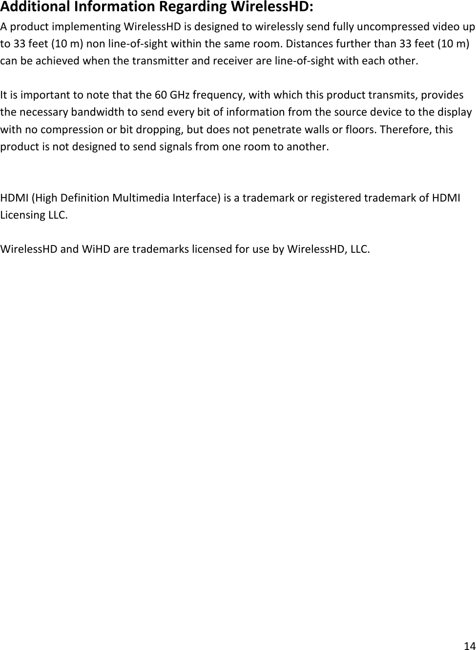  Additional Information Regarding WirelessHD: A product implementing WirelessHD is designed to wirelessly send fully uncompressed video up to 33 feet (10 m) non line-of-sight within the same room. Distances further than 33 feet (10 m) can be achieved when the transmitter and receiver are line-of-sight with each other.   It is important to note that the 60 GHz frequency, with which this product transmits, provides the necessary bandwidth to send every bit of information from the source device to the display with no compression or bit dropping, but does not penetrate walls or floors. Therefore, this product is not designed to send signals from one room to another.   HDMI (High Definition Multimedia Interface) is a trademark or registered trademark of HDMI Licensing LLC.  WirelessHD and WiHD are trademarks licensed for use by WirelessHD, LLC. 14  