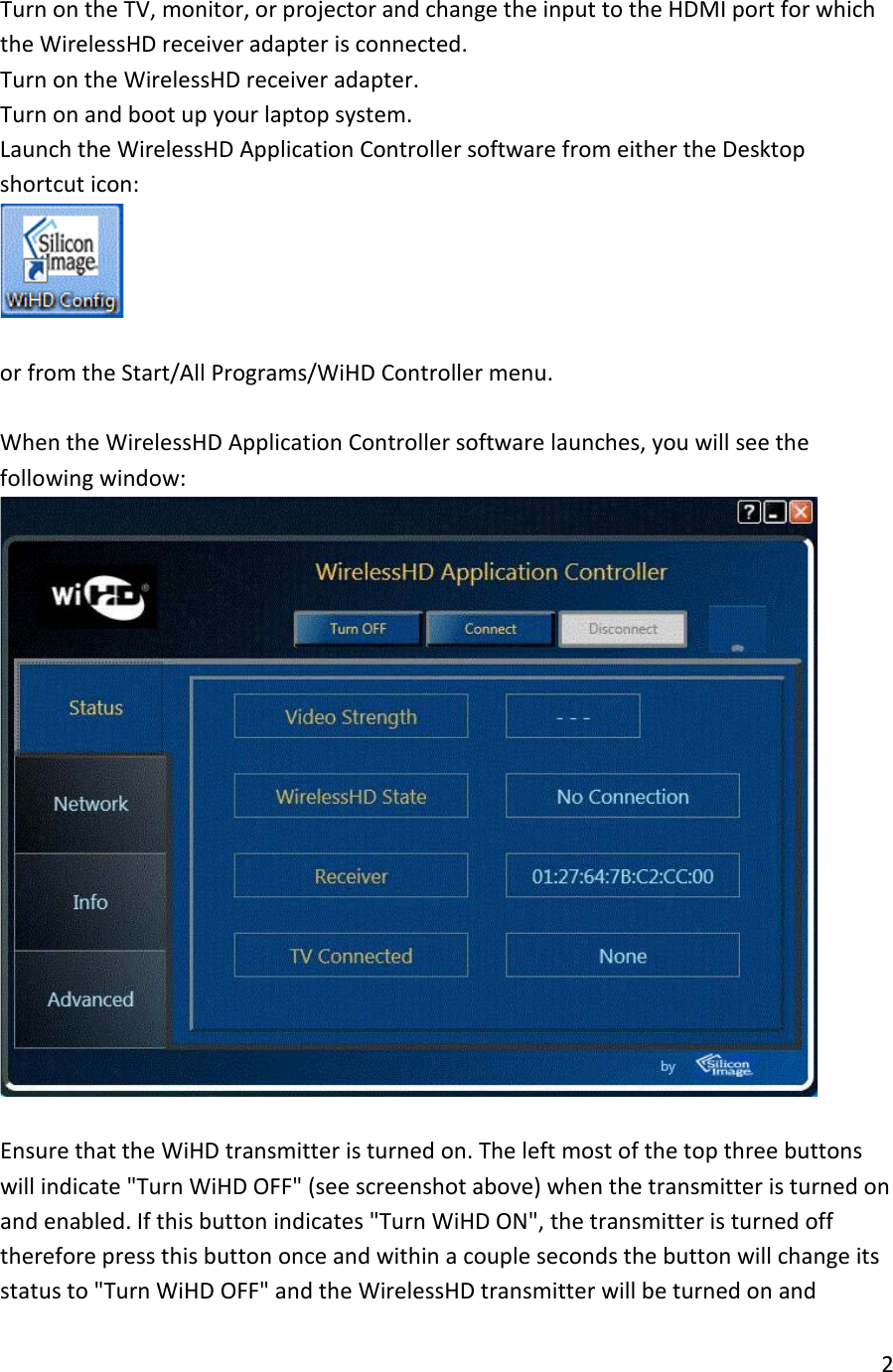 1. Turn on the TV, monitor, or projector and change the input to the HDMI port for which the WirelessHD receiver adapter is connected. 2. Turn on the WirelessHD receiver adapter. 3. Turn on and boot up your laptop system. 4. Launch the WirelessHD Application Controller software from either the Desktop shortcut icon:    or from the Start/All Programs/WiHD Controller menu.  5. When the WirelessHD Application Controller software launches, you will see the following window:   6. Ensure that the WiHD transmitter is turned on. The left most of the top three buttons will indicate &quot;Turn WiHD OFF&quot; (see screenshot above) when the transmitter is turned on and enabled. If this button indicates &quot;Turn WiHD ON&quot;, the transmitter is turned off therefore press this button once and within a couple seconds the button will change its status to &quot;Turn WiHD OFF&quot; and the WirelessHD transmitter will be turned on and 2  