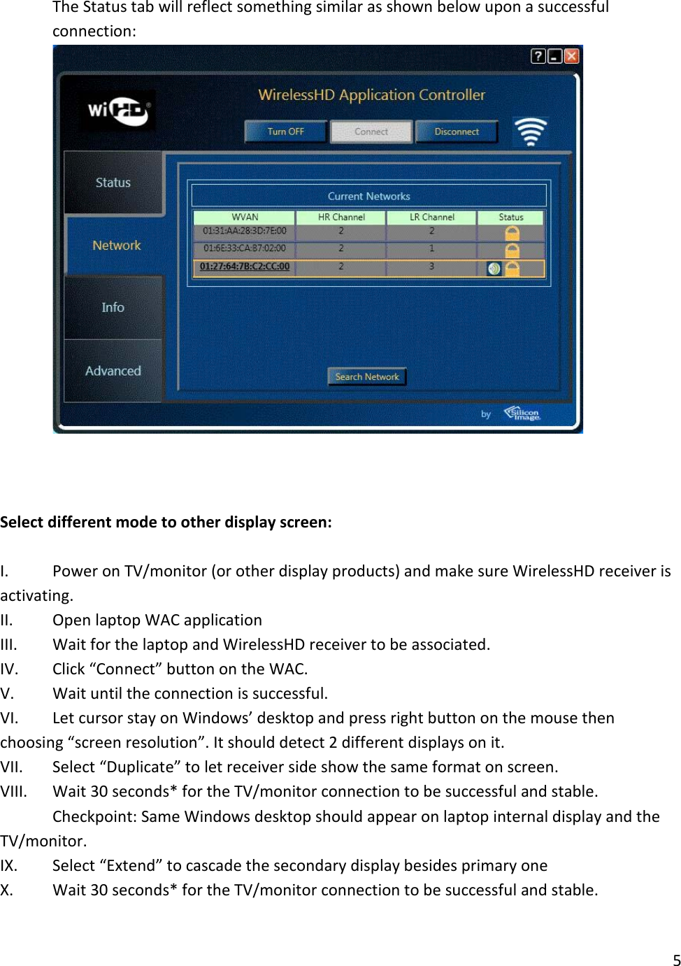 10. The Status tab will reflect something similar as shown below upon a successful connection:      Select different mode to other display screen:  I. Power on TV/monitor (or other display products) and make sure WirelessHD receiver is activating. II. Open laptop WAC application III. Wait for the laptop and WirelessHD receiver to be associated. IV. Click “Connect” button on the WAC. V. Wait until the connection is successful.  VI. Let cursor stay on Windows’ desktop and press right button on the mouse then choosing “screen resolution”. It should detect 2 different displays on it. VII. Select “Duplicate” to let receiver side show the same format on screen. VIII. Wait 30 seconds* for the TV/monitor connection to be successful and stable. Checkpoint: Same Windows desktop should appear on laptop internal display and the TV/monitor. IX. Select “Extend” to cascade the secondary display besides primary one X. Wait 30 seconds* for the TV/monitor connection to be successful and stable. 5  