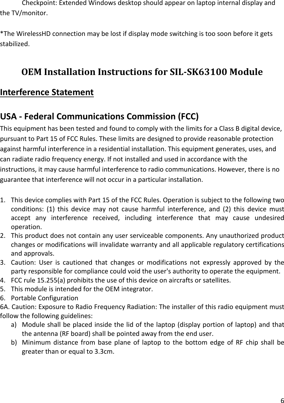 Checkpoint: Extended Windows desktop should appear on laptop internal display and the TV/monitor.  *The WirelessHD connection may be lost if display mode switching is too soon before it gets stabilized.  OEM Installation Instructions for SIL-SK63100 Module Interference Statement  USA - Federal Communications Commission (FCC) This equipment has been tested and found to comply with the limits for a Class B digital device, pursuant to Part 15 of FCC Rules. These limits are designed to provide reasonable protection against harmful interference in a residential installation. This equipment generates, uses, and can radiate radio frequency energy. If not installed and used in accordance with the instructions, it may cause harmful interference to radio communications. However, there is no guarantee that interference will not occur in a particular installation.  1. This device complies with Part 15 of the FCC Rules. Operation is subject to the following two conditions: (1) this device may not cause harmful interference, and (2) this device must accept any interference received, including interference that may cause undesired operation. 2. This product does not contain any user serviceable components. Any unauthorized product changes or modifications will invalidate warranty and all applicable regulatory certifications and approvals. 3. Caution: User is cautioned that changes or modifications not expressly approved by the party responsible for compliance could void the user&apos;s authority to operate the equipment.  4. FCC rule 15.255(a) prohibits the use of this device on aircrafts or satellites. 5. This module is intended for the OEM integrator. 6. Portable Configuration  6A. Caution: Exposure to Radio Frequency Radiation: The installer of this radio equipment must follow the following guidelines: a) Module shall be placed inside the lid of the laptop (display portion of laptop) and that the antenna (RF board) shall be pointed away from the end user. b) Minimum distance from base plane of laptop to the bottom edge of RF  chip shall be greater than or equal to 3.3cm.  6  