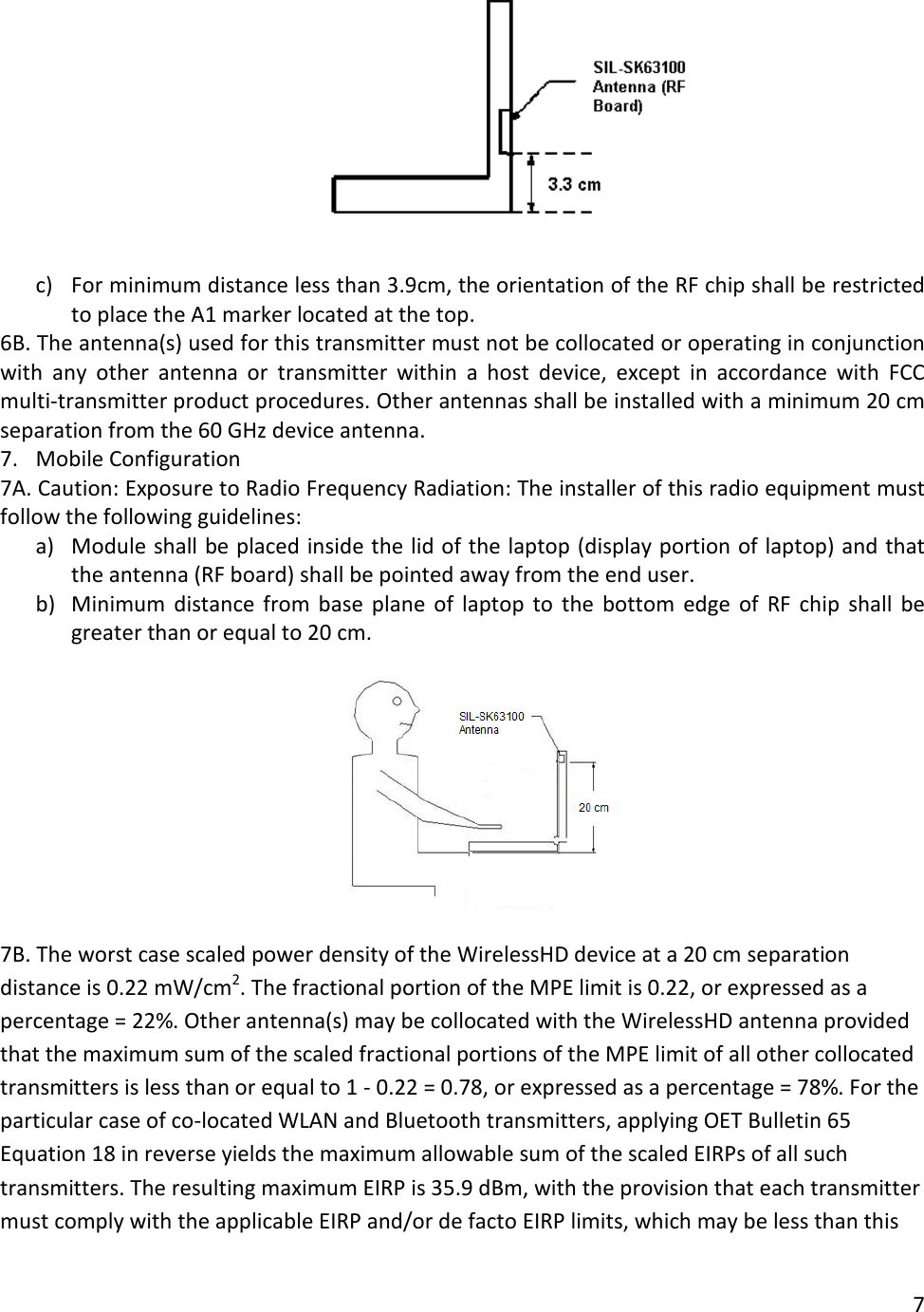   c) For minimum distance less than 3.9cm, the orientation of the RF chip shall be restricted to place the A1 marker located at the top. 6B. The antenna(s) used for this transmitter must not be collocated or operating in conjunction with any other antenna or transmitter within a host device, except in accordance with FCC multi-transmitter product procedures. Other antennas shall be installed with a minimum 20 cm separation from the 60 GHz device antenna. 7. Mobile Configuration  7A. Caution: Exposure to Radio Frequency Radiation: The installer of this radio equipment must follow the following guidelines: a) Module shall be placed inside the lid of the laptop (display portion of laptop) and that the antenna (RF board) shall be pointed away from the end user. b) Minimum  distance from base plane of laptop to the bottom edge of RF chip shall be greater than or equal to 20 cm.    7B. The worst case scaled power density of the WirelessHD device at a 20 cm separation distance is 0.22 mW/cm2. The fractional portion of the MPE limit is 0.22, or expressed as a percentage = 22%. Other antenna(s) may be collocated with the WirelessHD antenna provided that the maximum sum of the scaled fractional portions of the MPE limit of all other collocated transmitters is less than or equal to 1 - 0.22 = 0.78, or expressed as a percentage = 78%. For the particular case of co-located WLAN and Bluetooth transmitters, applying OET Bulletin 65 Equation 18 in reverse yields the maximum allowable sum of the scaled EIRPs of all such transmitters. The resulting maximum EIRP is 35.9 dBm, with the provision that each transmitter must comply with the applicable EIRP and/or de facto EIRP limits, which may be less than this 7  