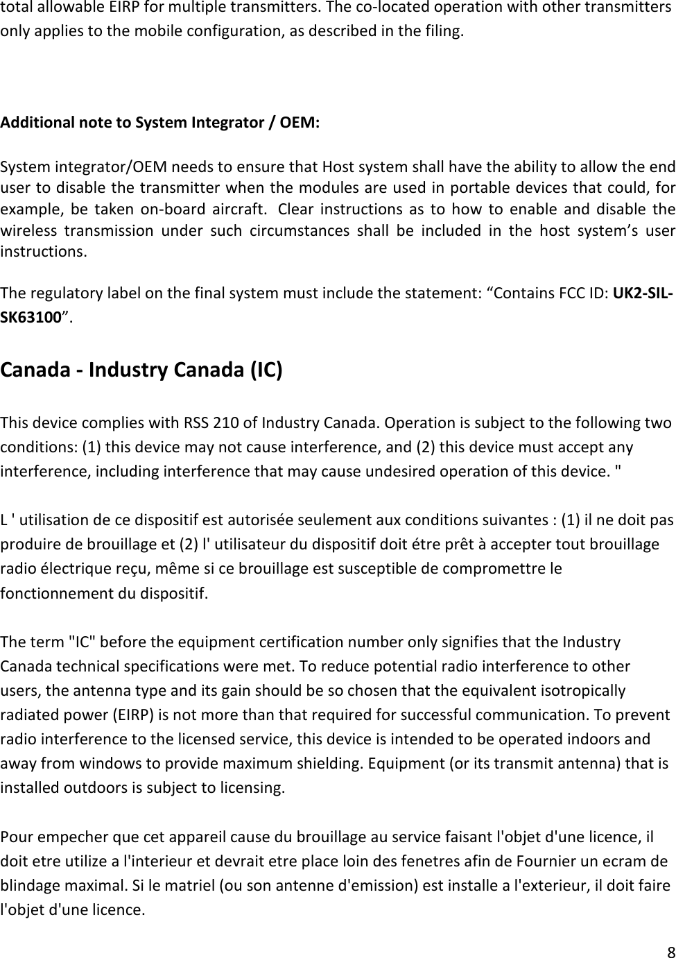 total allowable EIRP for multiple transmitters. The co-located operation with other transmitters only applies to the mobile configuration, as described in the filing.     Additional note to System Integrator / OEM: System integrator/OEM needs to ensure that Host system shall have the ability to allow the end user to disable the transmitter when the modules are used in portable devices that could, for example, be taken on-board aircraft.   Clear instructions as to how to enable and disable the wireless transmission under such circumstances shall be included in the host system’s user instructions. The regulatory label on the final system must include the statement: “Contains FCC ID: UK2-SIL-SK63100”.   Canada - Industry Canada (IC)  This device complies with RSS 210 of Industry Canada. Operation is subject to the following two conditions: (1) this device may not cause interference, and (2) this device must accept any interference, including interference that may cause undesired operation of this device. &quot;  L &apos; utilisation de ce dispositif est autorisée seulement aux conditions suivantes : (1) il ne doit pas produire de brouillage et (2) l&apos; utilisateur du dispositif doit étre prêt à accepter tout brouillage radio électrique reçu, même si ce brouillage est susceptible de compromettre le fonctionnement du dispositif.  The term &quot;IC&quot; before the equipment certification number only signifies that the Industry Canada technical specifications were met. To reduce potential radio interference to other users, the antenna type and its gain should be so chosen that the equivalent isotropically radiated power (EIRP) is not more than that required for successful communication. To prevent radio interference to the licensed service, this device is intended to be operated indoors and away from windows to provide maximum shielding. Equipment (or its transmit antenna) that is installed outdoors is subject to licensing.  Pour empecher que cet appareil cause du brouillage au service faisant l&apos;objet d&apos;une licence, il doit etre utilize a l&apos;interieur et devrait etre place loin des fenetres afin de Fournier un ecram de blindage maximal. Si le matriel (ou son antenne d&apos;emission) est installe a l&apos;exterieur, il doit faire l&apos;objet d&apos;une licence. 8  