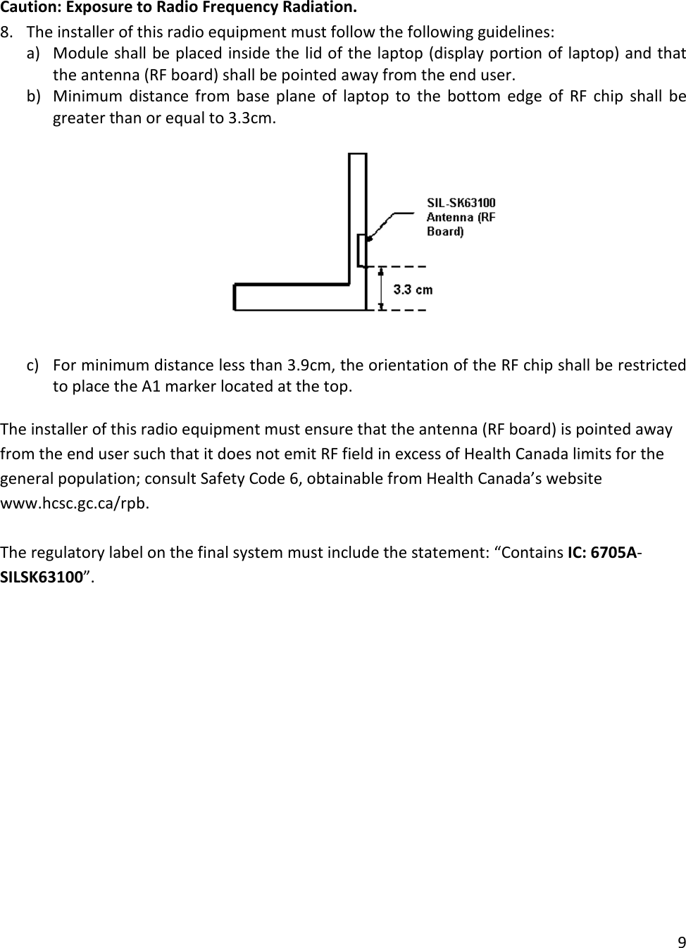  Caution: Exposure to Radio Frequency Radiation. 8. The installer of this radio equipment must follow the following guidelines: a) Module shall be placed inside the lid of the laptop (display portion of laptop) and that the antenna (RF board) shall be pointed away from the end user. b) Minimum distance from base plane of laptop to the bottom edge of RF chip shall be greater than or equal to 3.3cm.    c) For minimum distance less than 3.9cm, the orientation of the RF chip shall be restricted to place the A1 marker located at the top.  The installer of this radio equipment must ensure that the antenna (RF board) is pointed away from the end user such that it does not emit RF field in excess of Health Canada limits for the general population; consult Safety Code 6, obtainable from Health Canada’s website www.hcsc.gc.ca/rpb.  The regulatory label on the final system must include the statement: “Contains IC: 6705A- SILSK63100”.    9  