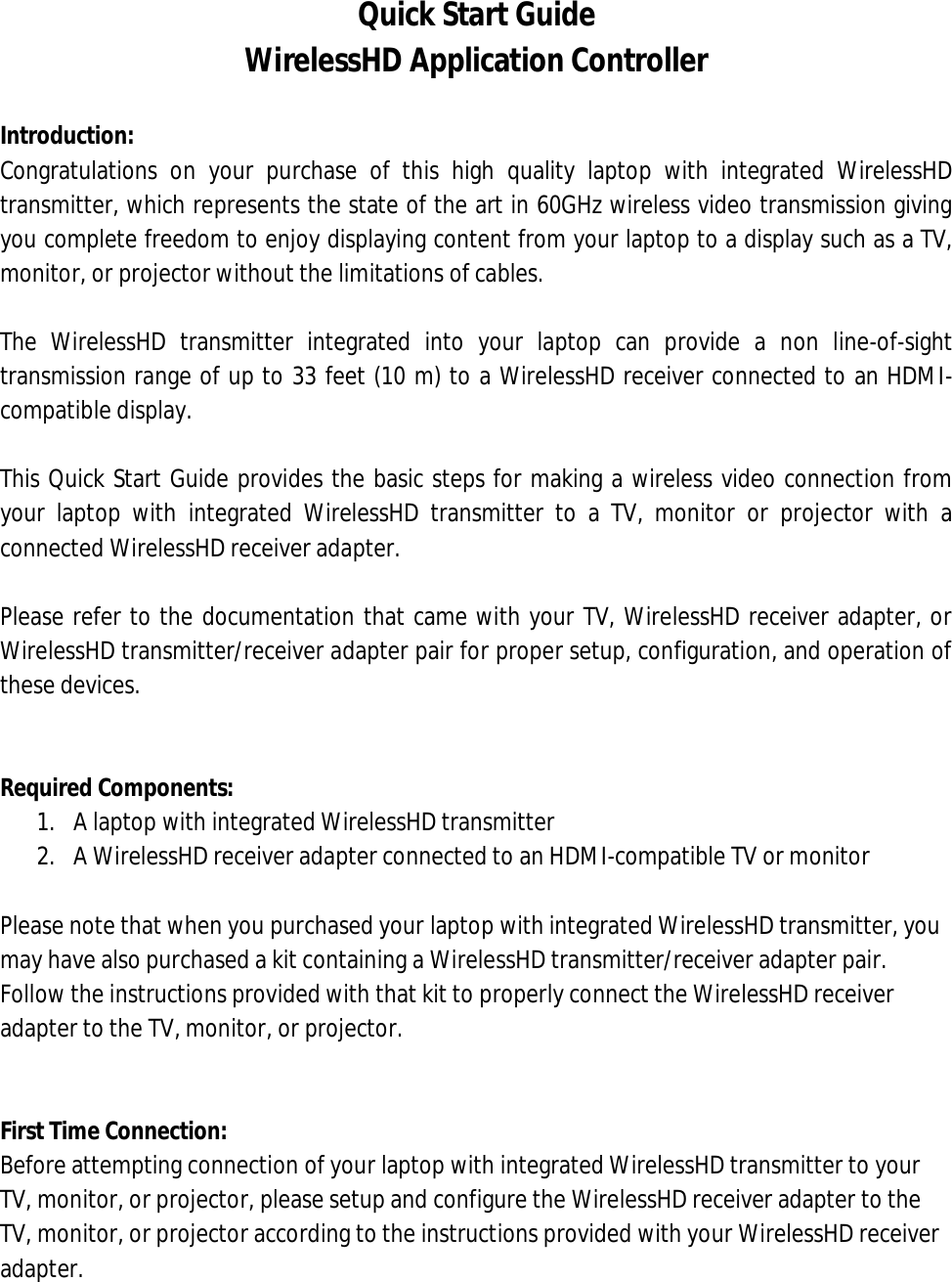 Quick Start Guide WirelessHD Application Controller  Introduction: Congratulations  on  your  purchase  of  this  high  quality  laptop  with  integrated  WirelessHD transmitter, which represents the state of the art in 60GHz wireless video transmission giving you complete freedom to enjoy displaying content from your laptop to a display such as a TV, monitor, or projector without the limitations of cables.  The  WirelessHD  transmitter  integrated  into  your  laptop  can  provide  a  non  line-of-sight transmission range of up to 33 feet (10 m) to a WirelessHD receiver connected to an HDMI-compatible display.  This Quick Start Guide provides the basic steps for making a wireless video connection from your  laptop  with  integrated  WirelessHD  transmitter  to  a  TV,  monitor  or  projector  with  a connected WirelessHD receiver adapter.  Please refer to the documentation that came with your TV, WirelessHD receiver adapter, or WirelessHD transmitter/receiver adapter pair for proper setup, configuration, and operation of these devices.   Required Components: 1. A laptop with integrated WirelessHD transmitter 2. A WirelessHD receiver adapter connected to an HDMI-compatible TV or monitor  Please note that when you purchased your laptop with integrated WirelessHD transmitter, you may have also purchased a kit containing a WirelessHD transmitter/receiver adapter pair. Follow the instructions provided with that kit to properly connect the WirelessHD receiver adapter to the TV, monitor, or projector.    First Time Connection: Before attempting connection of your laptop with integrated WirelessHD transmitter to your TV, monitor, or projector, please setup and configure the WirelessHD receiver adapter to the TV, monitor, or projector according to the instructions provided with your WirelessHD receiver adapter. 