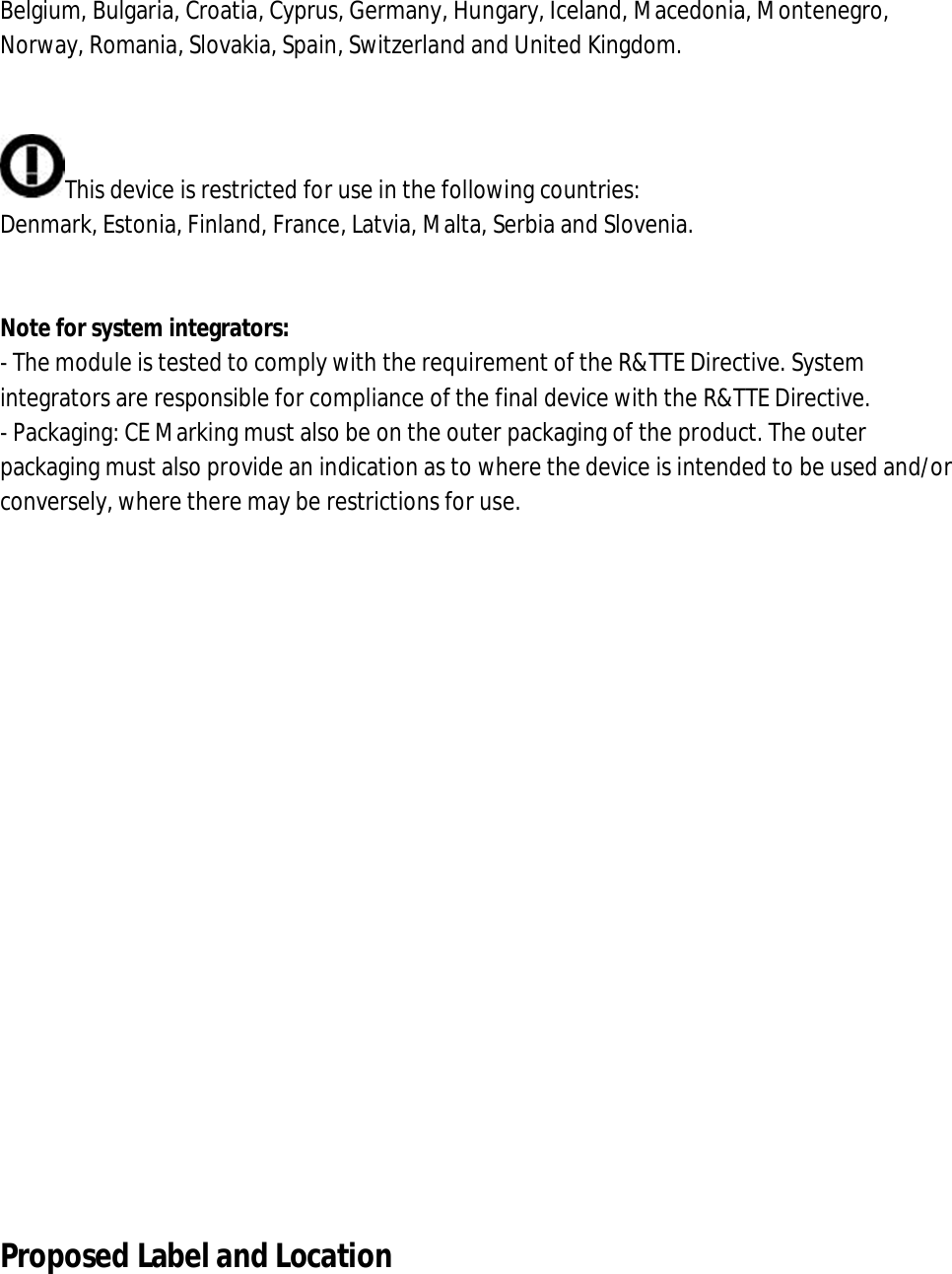 Belgium, Bulgaria, Croatia, Cyprus, Germany, Hungary, Iceland, Macedonia, Montenegro, Norway, Romania, Slovakia, Spain, Switzerland and United Kingdom.   This device is restricted for use in the following countries: Denmark, Estonia, Finland, France, Latvia, Malta, Serbia and Slovenia.   Note for system integrators: - The module is tested to comply with the requirement of the R&amp;TTE Directive. System integrators are responsible for compliance of the final device with the R&amp;TTE Directive. - Packaging: CE Marking must also be on the outer packaging of the product. The outer packaging must also provide an indication as to where the device is intended to be used and/or conversely, where there may be restrictions for use.                 Proposed Label and Location  