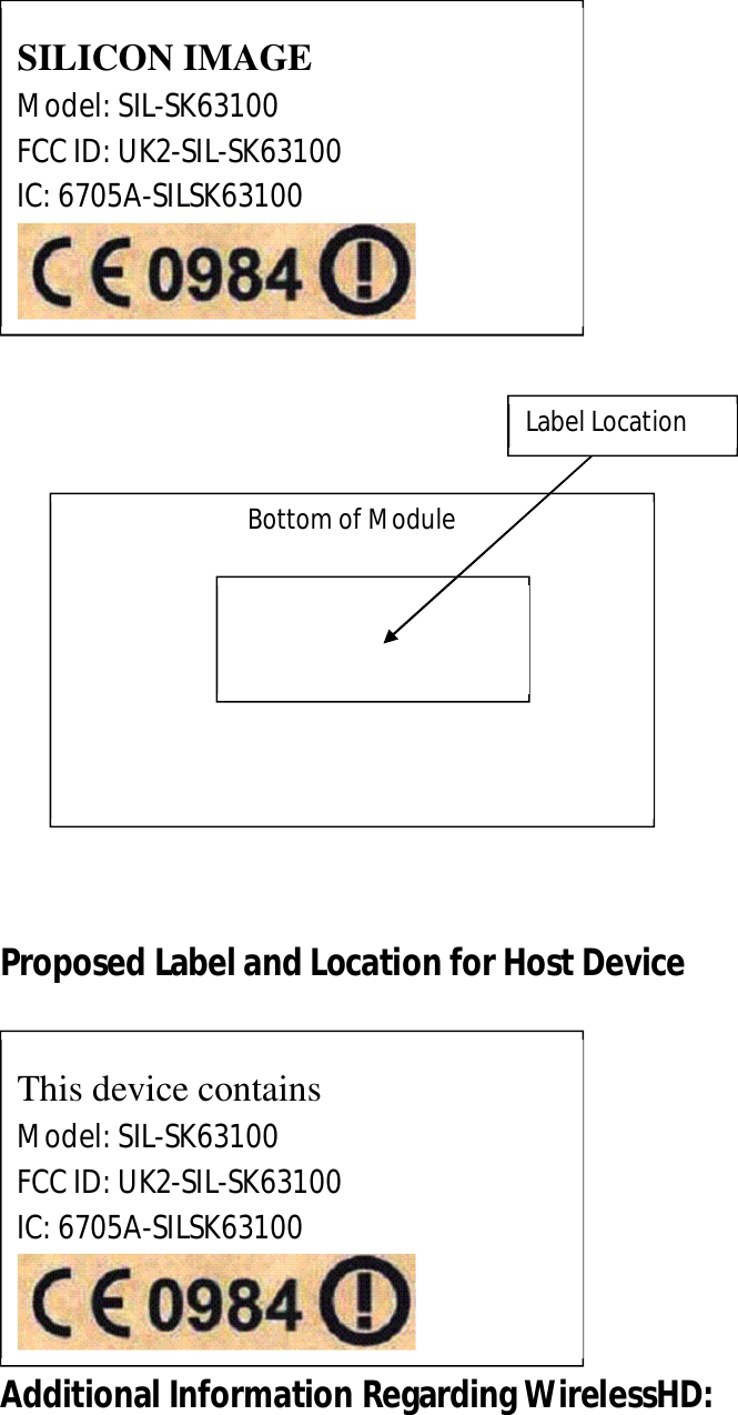             Proposed Label and Location for Host Device             Additional Information Regarding WirelessHD: SILICON IMAGE Model: SIL-SK63100 FCC ID: UK2-SIL-SK63100 IC: 6705A-SILSK63100  Bottom of Module  Label Location  This device contains Model: SIL-SK63100 FCC ID: UK2-SIL-SK63100 IC: 6705A-SILSK63100  