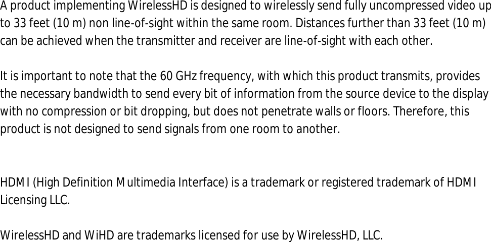 A product implementing WirelessHD is designed to wirelessly send fully uncompressed video up to 33 feet (10 m) non line-of-sight within the same room. Distances further than 33 feet (10 m) can be achieved when the transmitter and receiver are line-of-sight with each other.   It is important to note that the 60 GHz frequency, with which this product transmits, provides the necessary bandwidth to send every bit of information from the source device to the display with no compression or bit dropping, but does not penetrate walls or floors. Therefore, this product is not designed to send signals from one room to another.   HDMI (High Definition Multimedia Interface) is a trademark or registered trademark of HDMI Licensing LLC.  WirelessHD and WiHD are trademarks licensed for use by WirelessHD, LLC. 