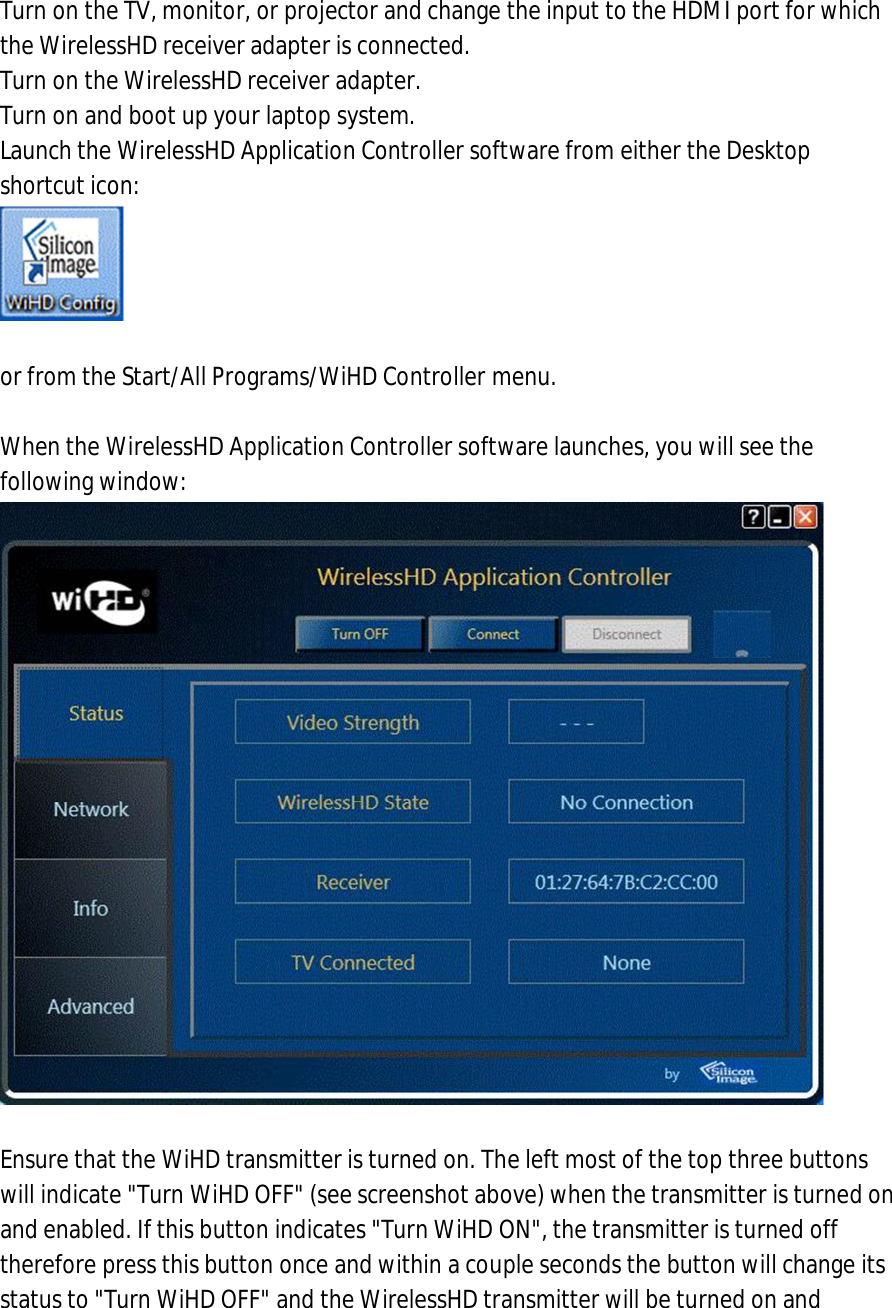 1. Turn on the TV, monitor, or projector and change the input to the HDMI port for which the WirelessHD receiver adapter is connected. 2. Turn on the WirelessHD receiver adapter. 3. Turn on and boot up your laptop system. 4. Launch the WirelessHD Application Controller software from either the Desktop shortcut icon:    or from the Start/All Programs/WiHD Controller menu.  5. When the WirelessHD Application Controller software launches, you will see the following window:   6. Ensure that the WiHD transmitter is turned on. The left most of the top three buttons will indicate &quot;Turn WiHD OFF&quot; (see screenshot above) when the transmitter is turned on and enabled. If this button indicates &quot;Turn WiHD ON&quot;, the transmitter is turned off therefore press this button once and within a couple seconds the button will change its status to &quot;Turn WiHD OFF&quot; and the WirelessHD transmitter will be turned on and 