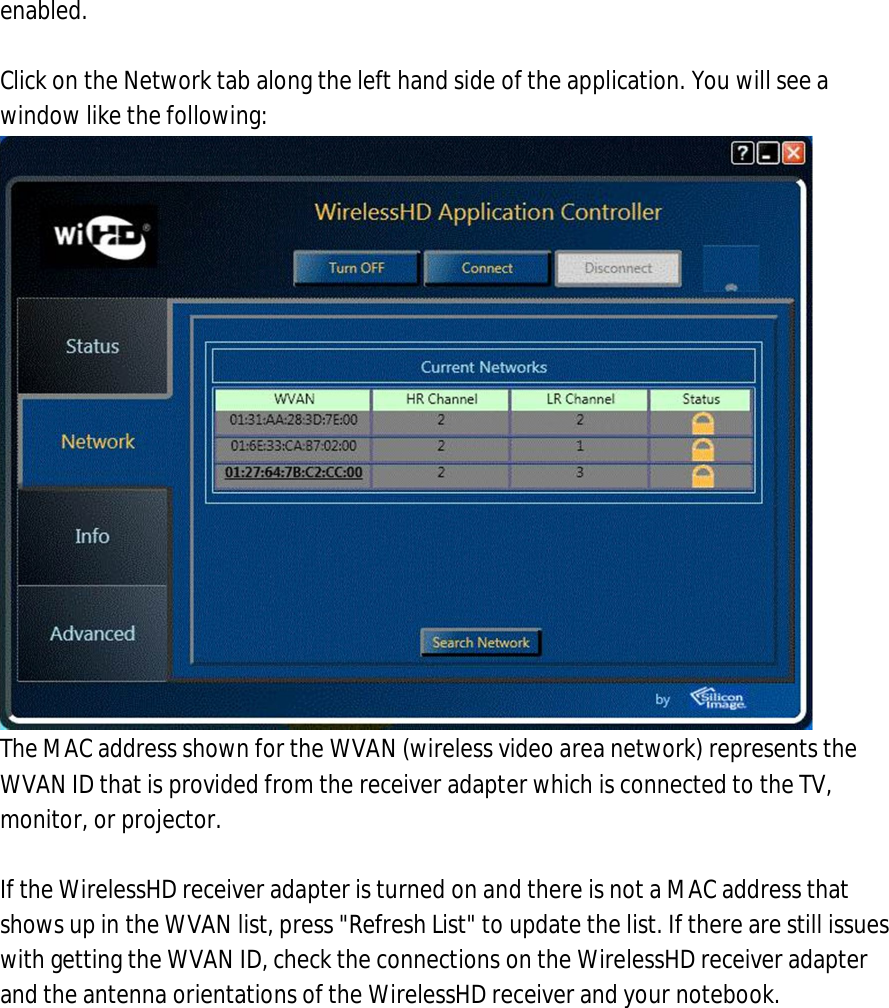 enabled.  7. Click on the Network tab along the left hand side of the application. You will see a window like the following:  The MAC address shown for the WVAN (wireless video area network) represents the WVAN ID that is provided from the receiver adapter which is connected to the TV, monitor, or projector.  If the WirelessHD receiver adapter is turned on and there is not a MAC address that shows up in the WVAN list, press &quot;Refresh List&quot; to update the list. If there are still issues with getting the WVAN ID, check the connections on the WirelessHD receiver adapter and the antenna orientations of the WirelessHD receiver and your notebook. 