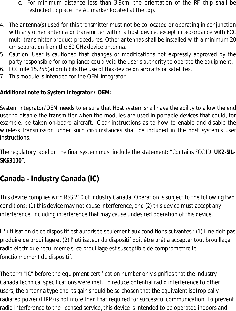  c. For  minimum  distance  less  than  3.9cm,  the  orientation  of  the  RF  chip  shall  be restricted to place the A1 marker located at the top.  4. The antenna(s) used for this transmitter must not be collocated or operating in conjunction with any other antenna or transmitter within a host device, except in accordance with FCC multi-transmitter product procedures. Other antennas shall be installed with a minimum 20 cm separation from the 60 GHz device antenna.  5. Caution: User is cautioned that changes or modifications not expressly approved by the party responsible for compliance could void the user&apos;s authority to operate the equipment.  6. FCC rule 15.255(a) prohibits the use of this device on aircrafts or satellites. 7. This module is intended for the OEM integrator.   Additional note to System Integrator / OEM: System integrator/OEM needs to ensure that Host system shall have the ability to allow the end user to disable the transmitter when the modules are used in portable devices that could, for example, be taken on-board aircraft.  Clear instructions as to how to enable and disable the wireless transmission under such circumstances  shall be included in the host system’s user instructions. The regulatory label on the final system must include the statement: “Contains FCC ID: UK2-SIL-SK63100”.   Canada - Industry Canada (IC)  This device complies with RSS 210 of Industry Canada. Operation is subject to the following two conditions: (1) this device may not cause interference, and (2) this device must accept any interference, including interference that may cause undesired operation of this device. &quot;  L &apos; utilisation de ce dispositif est autorisée seulement aux conditions suivantes : (1) il ne doit pas produire de brouillage et (2) l&apos; utilisateur du dispositif doit étre prêt à accepter tout brouillage radio électrique reçu, même si ce brouillage est susceptible de compromettre le fonctionnement du dispositif.  The term &quot;IC&quot; before the equipment certification number only signifies that the Industry Canada technical specifications were met. To reduce potential radio interference to other users, the antenna type and its gain should be so chosen that the equivalent isotropically radiated power (EIRP) is not more than that required for successful communication. To prevent radio interference to the licensed service, this device is intended to be operated indoors and 