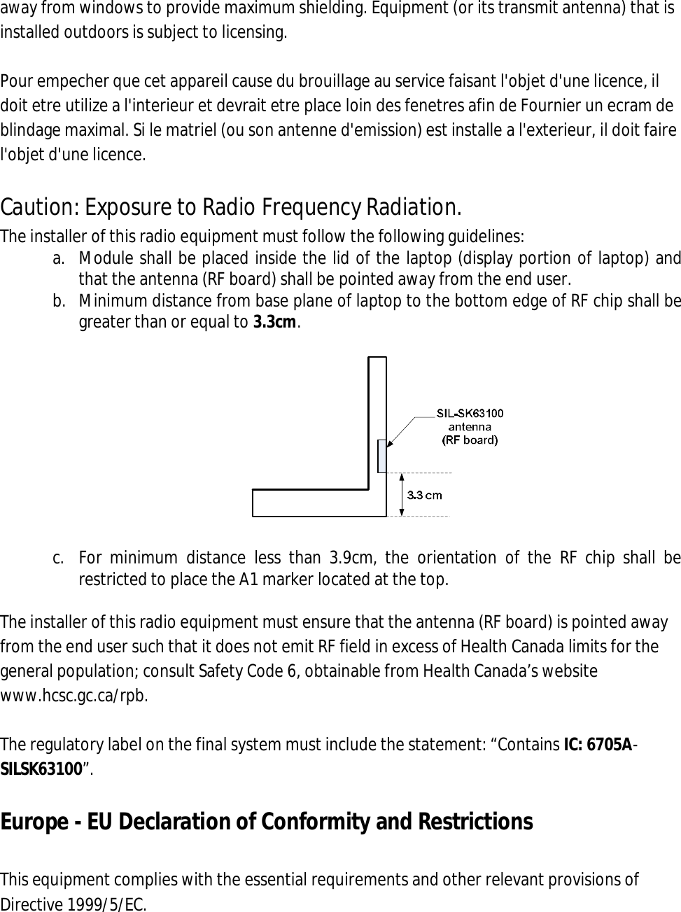 away from windows to provide maximum shielding. Equipment (or its transmit antenna) that is installed outdoors is subject to licensing.  Pour empecher que cet appareil cause du brouillage au service faisant l&apos;objet d&apos;une licence, il doit etre utilize a l&apos;interieur et devrait etre place loin des fenetres afin de Fournier un ecram de blindage maximal. Si le matriel (ou son antenne d&apos;emission) est installe a l&apos;exterieur, il doit faire l&apos;objet d&apos;une licence.  Caution: Exposure to Radio Frequency Radiation. The installer of this radio equipment must follow the following guidelines: a. Module shall be placed inside the lid of the laptop (display portion of laptop) and that the antenna (RF board) shall be pointed away from the end user. b. Minimum distance from base plane of laptop to the bottom edge of RF chip shall be greater than or equal to 3.3cm.    c. For  minimum  distance  less  than  3.9cm,  the  orientation  of  the  RF  chip  shall  be restricted to place the A1 marker located at the top.  The installer of this radio equipment must ensure that the antenna (RF board) is pointed away from the end user such that it does not emit RF field in excess of Health Canada limits for the general population; consult Safety Code 6, obtainable from Health Canada’s website www.hcsc.gc.ca/rpb.  The regulatory label on the final system must include the statement: “Contains IC: 6705A- SILSK63100”.  Europe - EU Declaration of Conformity and Restrictions  This equipment complies with the essential requirements and other relevant provisions of Directive 1999/5/EC.  