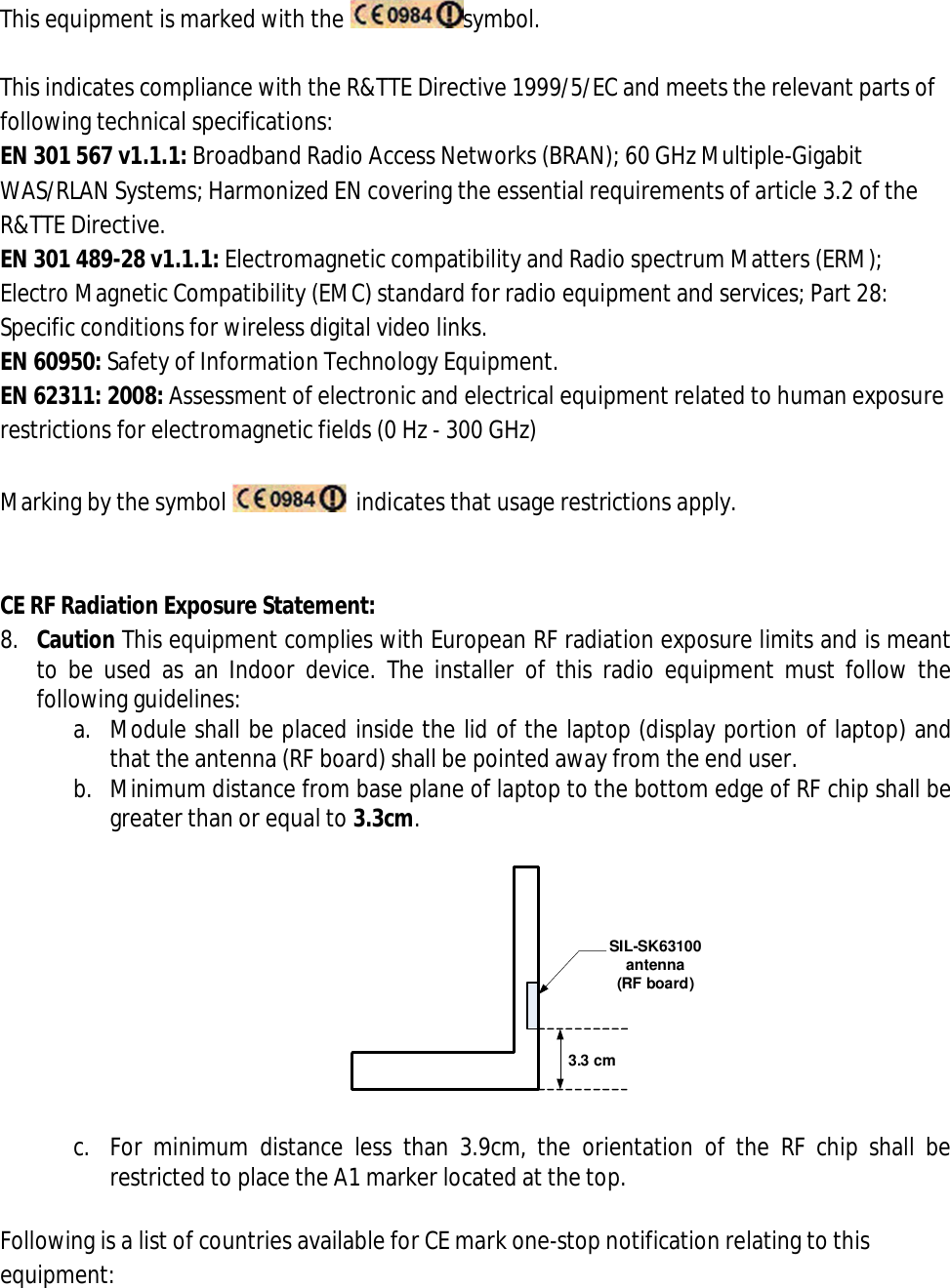 This equipment is marked with the  symbol.  This indicates compliance with the R&amp;TTE Directive 1999/5/EC and meets the relevant parts of following technical specifications: EN 301 567 v1.1.1: Broadband Radio Access Networks (BRAN); 60 GHz Multiple-Gigabit WAS/RLAN Systems; Harmonized EN covering the essential requirements of article 3.2 of the R&amp;TTE Directive. EN 301 489-28 v1.1.1: Electromagnetic compatibility and Radio spectrum Matters (ERM); Electro Magnetic Compatibility (EMC) standard for radio equipment and services; Part 28: Specific conditions for wireless digital video links. EN 60950: Safety of Information Technology Equipment. EN 62311: 2008: Assessment of electronic and electrical equipment related to human exposure restrictions for electromagnetic fields (0 Hz - 300 GHz)  Marking by the symbol    indicates that usage restrictions apply.   CE RF Radiation Exposure Statement: 8. Caution This equipment complies with European RF radiation exposure limits and is meant to  be used as  an Indoor  device.  The  installer  of this  radio  equipment  must  follow  the following guidelines: a. Module shall be placed inside the lid of the laptop (display portion of laptop) and that the antenna (RF board) shall be pointed away from the end user. b. Minimum distance from base plane of laptop to the bottom edge of RF chip shall be greater than or equal to 3.3cm.  3.3 cmSIL-SK63100 antenna (RF board)  c. For  minimum  distance  less  than  3.9cm,  the  orientation  of  the  RF  chip  shall  be restricted to place the A1 marker located at the top.  Following is a list of countries available for CE mark one-stop notification relating to this equipment: 