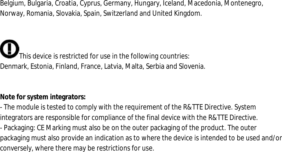 Belgium, Bulgaria, Croatia, Cyprus, Germany, Hungary, Iceland, Macedonia, Montenegro, Norway, Romania, Slovakia, Spain, Switzerland and United Kingdom.   This device is restricted for use in the following countries: Denmark, Estonia, Finland, France, Latvia, Malta, Serbia and Slovenia.   Note for system integrators: - The module is tested to comply with the requirement of the R&amp;TTE Directive. System integrators are responsible for compliance of the final device with the R&amp;TTE Directive. - Packaging: CE Marking must also be on the outer packaging of the product. The outer packaging must also provide an indication as to where the device is intended to be used and/or conversely, where there may be restrictions for use.                   