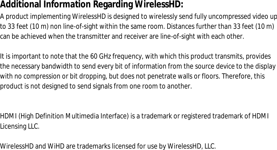 Additional Information Regarding WirelessHD: A product implementing WirelessHD is designed to wirelessly send fully uncompressed video up to 33 feet (10 m) non line-of-sight within the same room. Distances further than 33 feet (10 m) can be achieved when the transmitter and receiver are line-of-sight with each other.   It is important to note that the 60 GHz frequency, with which this product transmits, provides the necessary bandwidth to send every bit of information from the source device to the display with no compression or bit dropping, but does not penetrate walls or floors. Therefore, this product is not designed to send signals from one room to another.   HDMI (High Definition Multimedia Interface) is a trademark or registered trademark of HDMI Licensing LLC.  WirelessHD and WiHD are trademarks licensed for use by WirelessHD, LLC. 