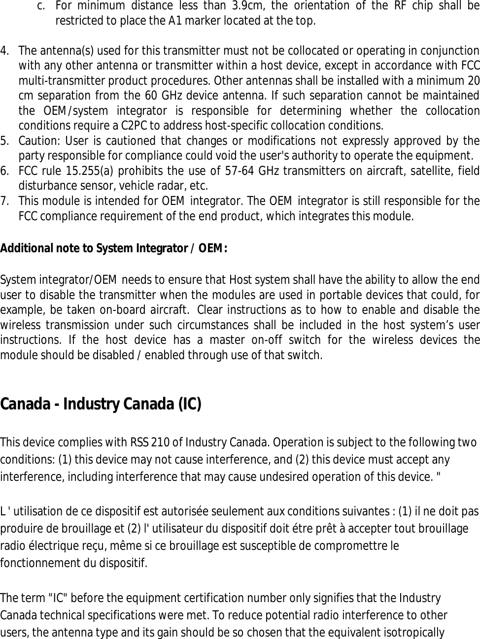  c. For  minimum  distance  less  than  3.9cm,  the  orientation  of  the  RF  chip  shall  be restricted to place the A1 marker located at the top.  4. The antenna(s) used for this transmitter must not be collocated or operating in conjunction with any other antenna or transmitter within a host device, except in accordance with FCC multi-transmitter product procedures. Other antennas shall be installed with a minimum 20 cm separation from the 60 GHz device antenna. If such separation cannot be maintained the  OEM/system  integrator  is  responsible  for  determining  whether  the  collocation conditions require a C2PC to address host-specific collocation conditions. 5. Caution: User is cautioned that changes or modifications not expressly approved by the party responsible for compliance could void the user&apos;s authority to operate the equipment.  6. FCC rule 15.255(a) prohibits the use of 57-64 GHz transmitters on aircraft, satellite, field disturbance sensor, vehicle radar, etc. 7. This module is intended for OEM integrator. The OEM integrator is still responsible for the FCC compliance requirement of the end product, which integrates this module.  Additional note to System Integrator / OEM: System integrator/OEM needs to ensure that Host system shall have the ability to allow the end user to disable the transmitter when the modules are used in portable devices that could, for example, be taken on-board aircraft.  Clear instructions as to how to enable and disable the wireless transmission under such circumstances  shall be included in the host system’s user instructions.  If  the  host  device  has  a  master  on-off  switch  for  the  wireless  devices  the module should be disabled / enabled through use of that switch.  Canada - Industry Canada (IC)  This device complies with RSS 210 of Industry Canada. Operation is subject to the following two conditions: (1) this device may not cause interference, and (2) this device must accept any interference, including interference that may cause undesired operation of this device. &quot;  L &apos; utilisation de ce dispositif est autorisée seulement aux conditions suivantes : (1) il ne doit pas produire de brouillage et (2) l&apos; utilisateur du dispositif doit étre prêt à accepter tout brouillage radio électrique reçu, même si ce brouillage est susceptible de compromettre le fonctionnement du dispositif.  The term &quot;IC&quot; before the equipment certification number only signifies that the Industry Canada technical specifications were met. To reduce potential radio interference to other users, the antenna type and its gain should be so chosen that the equivalent isotropically 