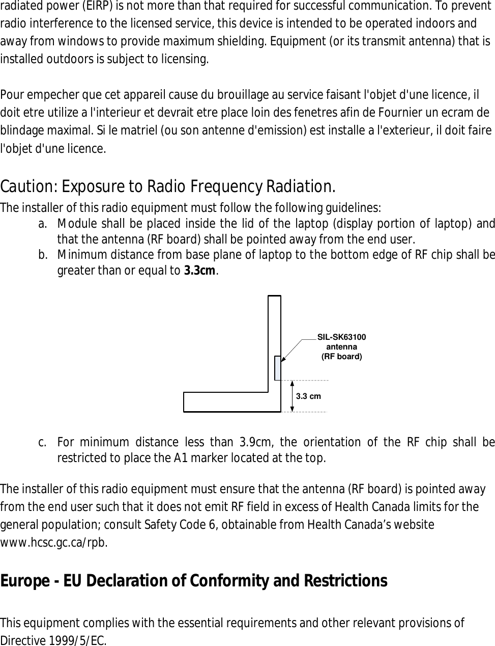 radiated power (EIRP) is not more than that required for successful communication. To prevent radio interference to the licensed service, this device is intended to be operated indoors and away from windows to provide maximum shielding. Equipment (or its transmit antenna) that is installed outdoors is subject to licensing.  Pour empecher que cet appareil cause du brouillage au service faisant l&apos;objet d&apos;une licence, il doit etre utilize a l&apos;interieur et devrait etre place loin des fenetres afin de Fournier un ecram de blindage maximal. Si le matriel (ou son antenne d&apos;emission) est installe a l&apos;exterieur, il doit faire l&apos;objet d&apos;une licence.  Caution: Exposure to Radio Frequency Radiation. The installer of this radio equipment must follow the following guidelines: a. Module shall be placed inside the lid of the laptop (display portion of laptop) and that the antenna (RF board) shall be pointed away from the end user. b. Minimum distance from base plane of laptop to the bottom edge of RF chip shall be greater than or equal to 3.3cm.  3.3 cmSIL-SK63100 antenna (RF board)  c. For  minimum  distance  less  than  3.9cm,  the  orientation  of  the  RF  chip  shall  be restricted to place the A1 marker located at the top.  The installer of this radio equipment must ensure that the antenna (RF board) is pointed away from the end user such that it does not emit RF field in excess of Health Canada limits for the general population; consult Safety Code 6, obtainable from Health Canada’s website www.hcsc.gc.ca/rpb.  Europe - EU Declaration of Conformity and Restrictions  This equipment complies with the essential requirements and other relevant provisions of Directive 1999/5/EC.  