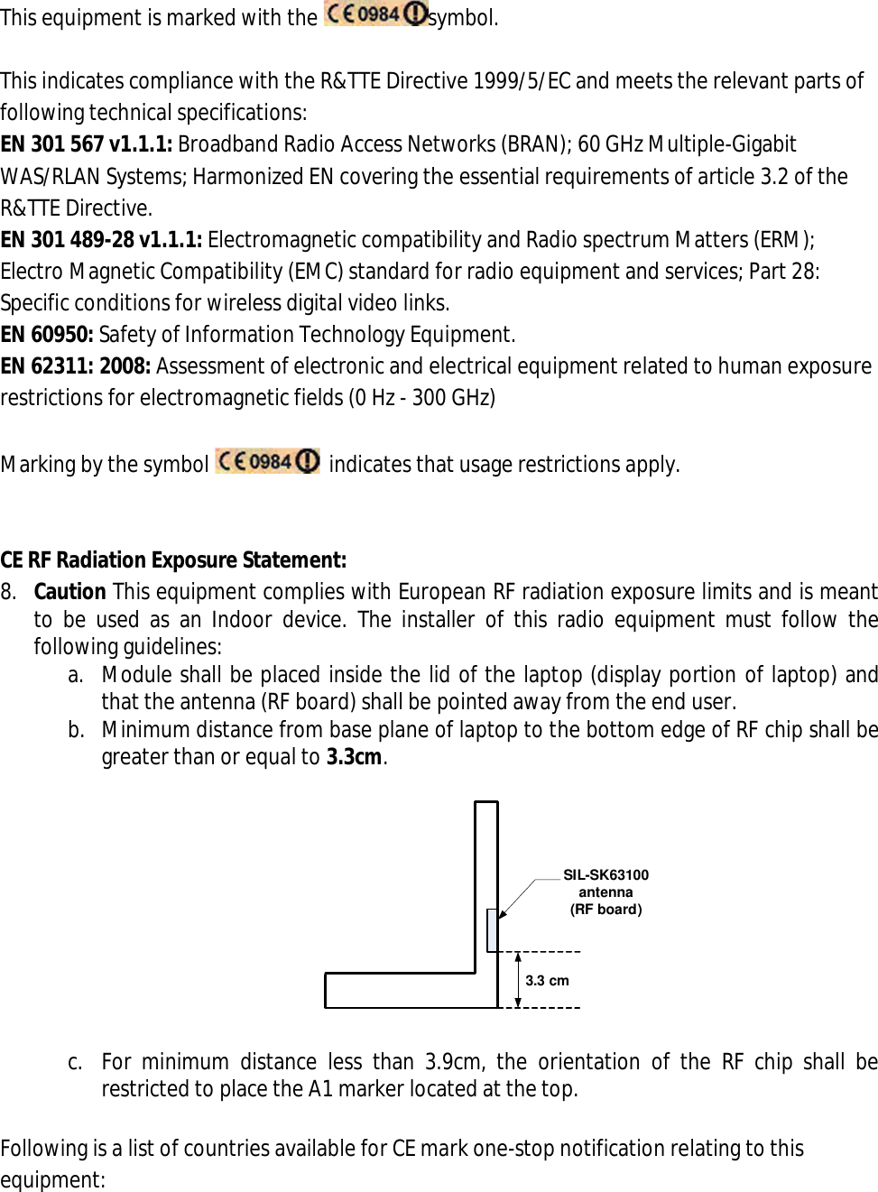 This equipment is marked with the  symbol.  This indicates compliance with the R&amp;TTE Directive 1999/5/EC and meets the relevant parts of following technical specifications: EN 301 567 v1.1.1: Broadband Radio Access Networks (BRAN); 60 GHz Multiple-Gigabit WAS/RLAN Systems; Harmonized EN covering the essential requirements of article 3.2 of the R&amp;TTE Directive. EN 301 489-28 v1.1.1: Electromagnetic compatibility and Radio spectrum Matters (ERM); Electro Magnetic Compatibility (EMC) standard for radio equipment and services; Part 28: Specific conditions for wireless digital video links. EN 60950: Safety of Information Technology Equipment. EN 62311: 2008: Assessment of electronic and electrical equipment related to human exposure restrictions for electromagnetic fields (0 Hz - 300 GHz)  Marking by the symbol    indicates that usage restrictions apply.   CE RF Radiation Exposure Statement: 8. Caution This equipment complies with European RF radiation exposure limits and is meant to  be used as  an Indoor  device.  The  installer  of this  radio  equipment  must  follow  the following guidelines: a. Module shall be placed inside the lid of the laptop (display portion of laptop) and that the antenna (RF board) shall be pointed away from the end user. b. Minimum distance from base plane of laptop to the bottom edge of RF chip shall be greater than or equal to 3.3cm.  3.3 cmSIL-SK63100 antenna (RF board)  c. For  minimum  distance  less  than  3.9cm,  the  orientation  of  the  RF  chip  shall  be restricted to place the A1 marker located at the top.  Following is a list of countries available for CE mark one-stop notification relating to this equipment: 