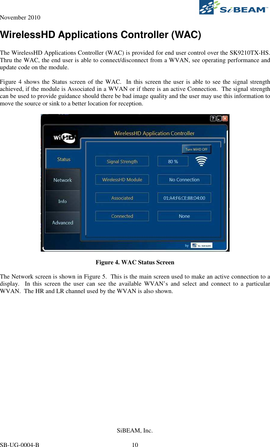 November 2010     SiBEAM, Inc.   SB-UG-0004-B  10 WirelessHD Applications Controller (WAC)  The WirelessHD Applications Controller (WAC) is provided for end user control over the SK9210TX-HS.  Thru the WAC, the end user is able to connect/disconnect from a WVAN, see operating performance and update code on the module.  Figure 4 shows the Status screen of the WAC.  In this screen the user is able to see the signal strength achieved, if the module is Associated in a WVAN or if there is an active Connection.  The signal strength can be used to provide guidance should there be bad image quality and the user may use this information to move the source or sink to a better location for reception.    Figure 4. WAC Status Screen  The Network screen is shown in Figure 5.  This is the main screen used to make an active connection to a display.    In  this  screen  the  user  can  see  the  available  WVAN’s  and  select  and  connect  to  a  particular WVAN.  The HR and LR channel used by the WVAN is also shown.  