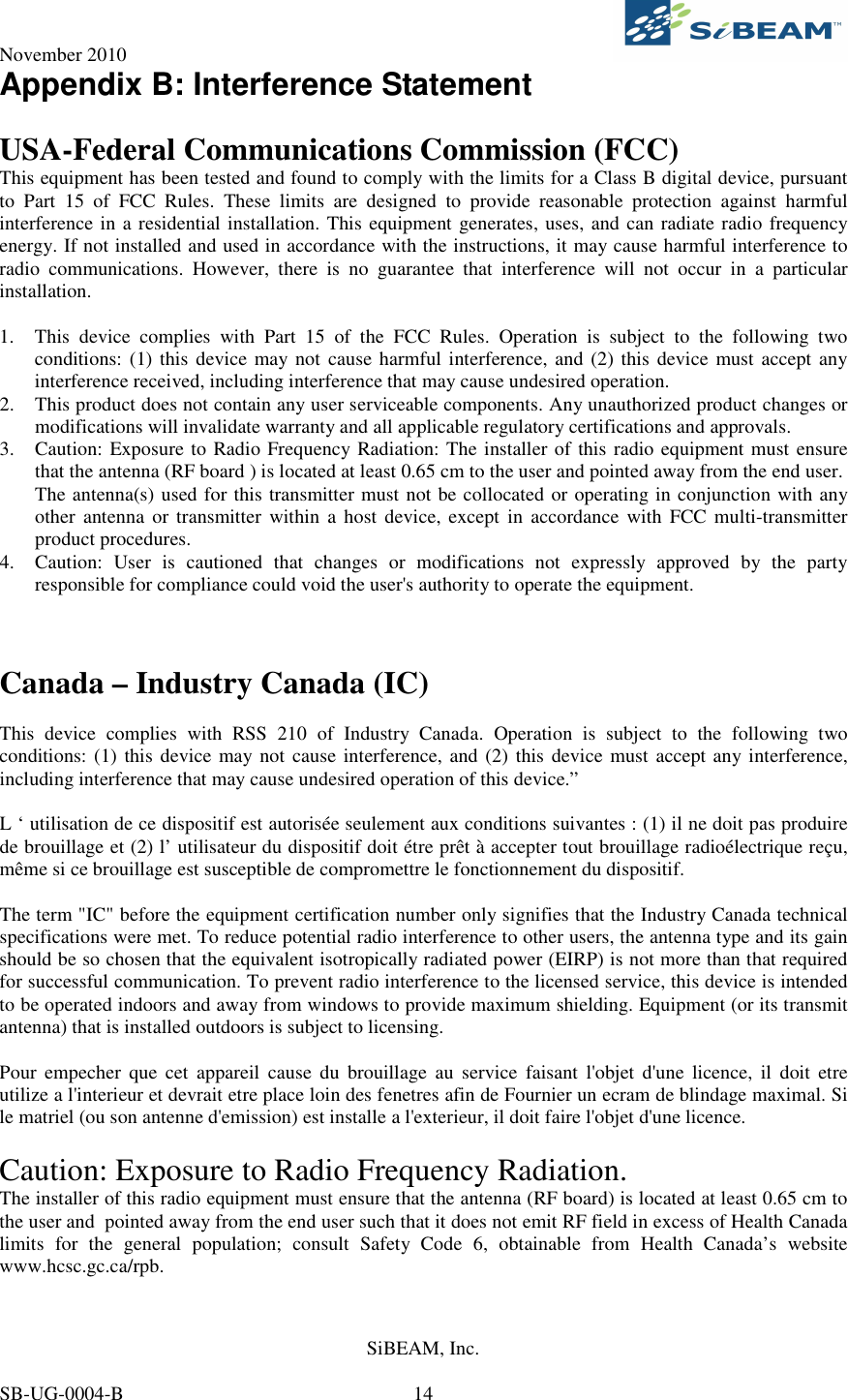 November 2010     SiBEAM, Inc.   SB-UG-0004-B  14 Appendix B: Interference Statement  USA-Federal Communications Commission (FCC) This equipment has been tested and found to comply with the limits for a Class B digital device, pursuant to  Part  15  of  FCC  Rules.  These  limits  are  designed  to  provide  reasonable  protection  against  harmful interference in a residential installation. This equipment generates, uses, and can radiate radio frequency energy. If not installed and used in accordance with the instructions, it may cause harmful interference to radio  communications.  However,  there  is  no  guarantee  that  interference  will  not  occur  in  a  particular installation.  1. This  device  complies  with  Part  15  of  the  FCC  Rules.  Operation  is  subject  to  the  following  two conditions: (1) this device may not cause harmful interference, and  (2) this device must accept any interference received, including interference that may cause undesired operation. 2. This product does not contain any user serviceable components. Any unauthorized product changes or modifications will invalidate warranty and all applicable regulatory certifications and approvals. 3. Caution: Exposure to Radio Frequency Radiation: The installer of this radio equipment must ensure that the antenna (RF board ) is located at least 0.65 cm to the user and pointed away from the end user.  The antenna(s) used for this transmitter must not be collocated or operating in conjunction with any other  antenna or transmitter  within  a host  device,  except  in accordance  with  FCC multi-transmitter product procedures. 4. Caution:  User  is  cautioned  that  changes  or  modifications  not  expressly  approved  by  the  party responsible for compliance could void the user&apos;s authority to operate the equipment.     Canada – Industry Canada (IC)  This  device  complies  with  RSS  210  of  Industry  Canada.  Operation  is  subject  to  the  following  two conditions: (1) this device may not cause interference, and (2) this  device must accept any interference, including interference that may cause undesired operation of this device.”  L ‘ utilisation de ce dispositif est autorisée seulement aux conditions suivantes : (1) il ne doit pas produire de brouillage et (2) l’ utilisateur du dispositif doit étre prêt à accepter tout brouillage radioélectrique reçu, même si ce brouillage est susceptible de compromettre le fonctionnement du dispositif.  The term &quot;IC&quot; before the equipment certification number only signifies that the Industry Canada technical specifications were met. To reduce potential radio interference to other users, the antenna type and its gain should be so chosen that the equivalent isotropically radiated power (EIRP) is not more than that required for successful communication. To prevent radio interference to the licensed service, this device is intended to be operated indoors and away from windows to provide maximum shielding. Equipment (or its transmit antenna) that is installed outdoors is subject to licensing.  Pour  empecher  que  cet  appareil  cause  du  brouillage  au  service  faisant  l&apos;objet  d&apos;une  licence,  il  doit  etre utilize a l&apos;interieur et devrait etre place loin des fenetres afin de Fournier un ecram de blindage maximal. Si le matriel (ou son antenne d&apos;emission) est installe a l&apos;exterieur, il doit faire l&apos;objet d&apos;une licence.  Caution: Exposure to Radio Frequency Radiation. The installer of this radio equipment must ensure that the antenna (RF board) is located at least 0.65 cm to the user and  pointed away from the end user such that it does not emit RF field in excess of Health Canada limits  for  the  general  population;  consult  Safety  Code  6,  obtainable  from  Health  Canada’s  website www.hcsc.gc.ca/rpb. 