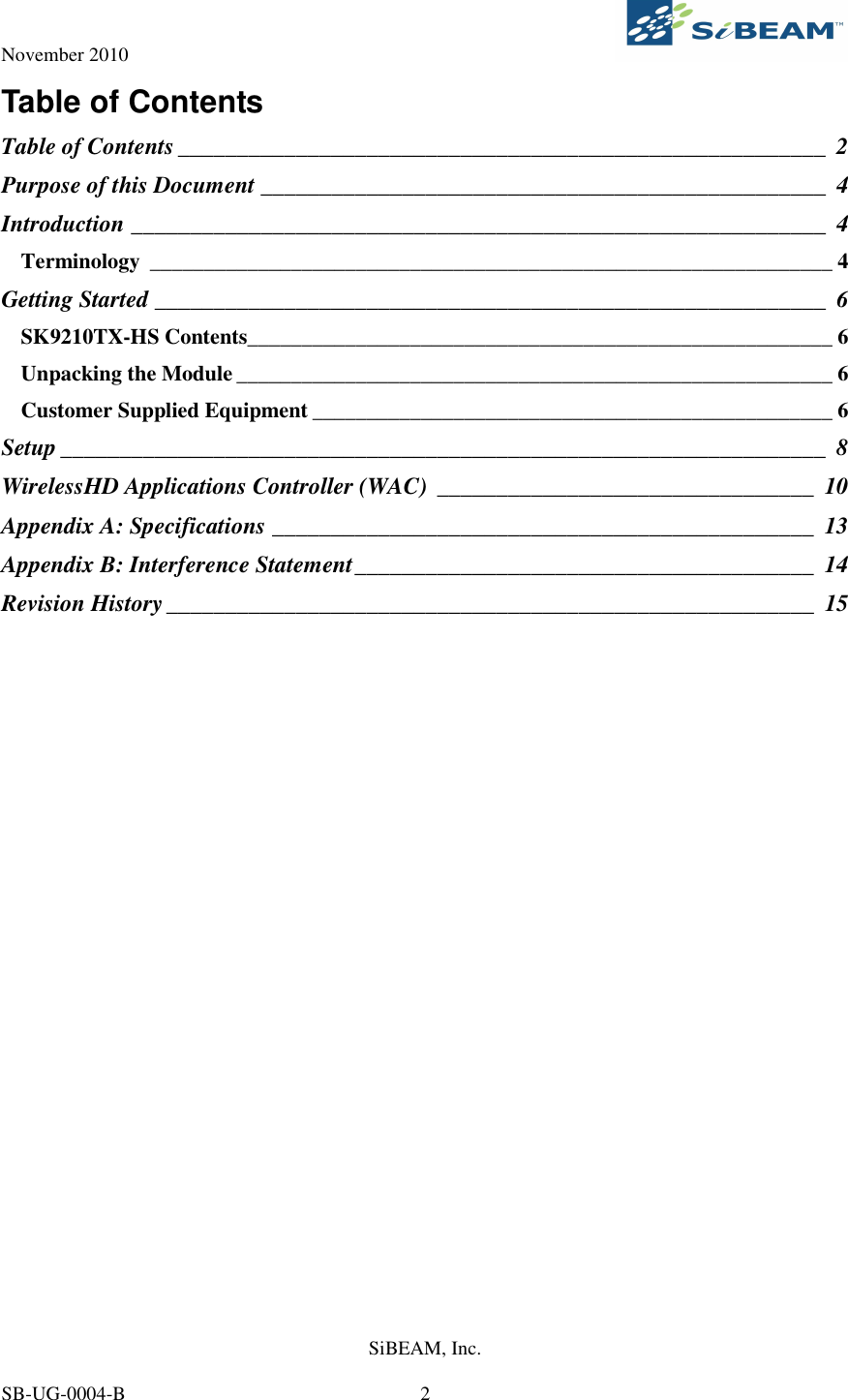 November 2010     SiBEAM, Inc.   SB-UG-0004-B  2 Table of Contents Table of Contents _______________________________________________________ 2 Purpose of this Document ________________________________________________ 4 Introduction ___________________________________________________________ 4 Terminology _______________________________________________________________ 4 Getting Started _________________________________________________________ 6 SK9210TX-HS Contents______________________________________________________ 6 Unpacking the Module _______________________________________________________ 6 Customer Supplied Equipment ________________________________________________ 6 Setup _________________________________________________________________ 8 WirelessHD Applications Controller (WAC) ________________________________ 10 Appendix A: Specifications ______________________________________________ 13 Appendix B: Interference Statement_______________________________________ 14 Revision History_______________________________________________________ 15  