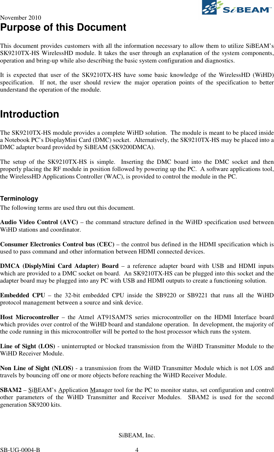 November 2010     SiBEAM, Inc.   SB-UG-0004-B  4 Purpose of this Document  This document provides customers with all the information necessary to allow them to utilize SiBEAM’s SK9210TX-HS WirelessHD module. It takes the user through an explanation of the system components, operation and bring-up while also describing the basic system configuration and diagnostics.    It  is  expected  that  user  of  the SK9210TX-HS  have  some  basic  knowledge  of the  WirelessHD  (WiHD) specification.    If  not,  the  user  should  review  the  major  operation  points  of  the  specification  to  better understand the operation of the module.  Introduction  The SK9210TX-HS module provides a complete WiHD solution.  The module is meant to be placed inside a Notebook PC’s DisplayMini Card (DMC) socket.  Alternatively, the SK9210TX-HS may be placed into a DMC adapter board provided by SiBEAM (SK9200DMCA).    The  setup  of  the  SK9210TX-HS  is  simple.    Inserting  the  DMC  board  into  the  DMC  socket  and  then properly placing the RF module in position followed by powering up the PC.  A software applications tool, the WirelessHD Applications Controller (WAC), is provided to control the module in the PC.  Terminology The following terms are used thru out this document.  Audio Video Control (AVC) – the command structure defined in the WiHD specification used between WiHD stations and coordinator.  Consumer Electronics Control bus (CEC) – the control bus defined in the HDMI specification which is used to pass command and other information between HDMI connected devices.  DMCA  (DisplyMini  Card  Adapter)  Board  –  a  reference  adapter  board  with  USB  and  HDMI  inputs which are provided to a DMC socket on board.  An SK9210TX-HS can be plugged into this socket and the adapter board may be plugged into any PC with USB and HDMI outputs to create a functioning solution.  Embedded  CPU  –  the  32-bit  embedded  CPU  inside  the  SB9220  or  SB9221  that  runs  all  the  WiHD protocol management between a source and sink device.  Host  Microcontroller  –  the  Atmel  AT91SAM7S  series  microcontroller  on  the  HDMI  Interface  board which provides over control of the WiHD board and standalone operation.  In development, the majority of the code running in this microcontroller will be ported to the host processor which runs the system.  Line of Sight (LOS) - uninterrupted or blocked transmission from the WiHD Transmitter Module to the WiHD Receiver Module.  Non Line of Sight (NLOS) - a transmission from the WiHD Transmitter Module which is not LOS and travels by bouncing off one or more objects before reaching the WiHD Receiver Module.  SBAM2 – SiBEAM’s Application Manager tool for the PC to monitor status, set configuration and control other  parameters  of  the  WiHD  Transmitter  and  Receiver  Modules.    SBAM2  is  used  for  the  second generation SK9200 kits.  