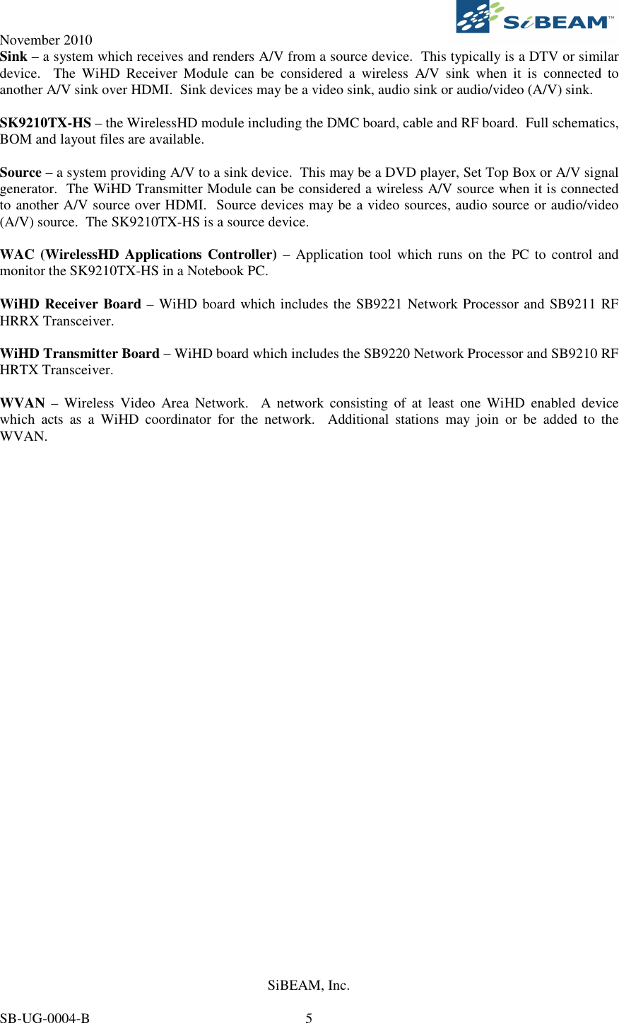 November 2010     SiBEAM, Inc.   SB-UG-0004-B  5 Sink – a system which receives and renders A/V from a source device.  This typically is a DTV or similar device.    The  WiHD  Receiver  Module  can  be  considered  a  wireless  A/V  sink  when  it  is  connected  to another A/V sink over HDMI.  Sink devices may be a video sink, audio sink or audio/video (A/V) sink.  SK9210TX-HS – the WirelessHD module including the DMC board, cable and RF board.  Full schematics, BOM and layout files are available.  Source – a system providing A/V to a sink device.  This may be a DVD player, Set Top Box or A/V signal generator.  The WiHD Transmitter Module can be considered a wireless A/V source when it is connected to another A/V source over HDMI.  Source devices may be a video sources, audio source or audio/video (A/V) source.  The SK9210TX-HS is a source device.  WAC (WirelessHD Applications Controller)  – Application  tool which  runs  on the  PC to control  and monitor the SK9210TX-HS in a Notebook PC.   WiHD Receiver Board – WiHD board which includes the SB9221 Network Processor and SB9211 RF HRRX Transceiver.  WiHD Transmitter Board – WiHD board which includes the SB9220 Network Processor and SB9210 RF HRTX Transceiver.  WVAN  –  Wireless  Video  Area  Network.    A network  consisting  of  at  least  one  WiHD  enabled  device which  acts  as  a  WiHD  coordinator  for  the  network.    Additional  stations  may  join  or  be  added  to  the WVAN.  