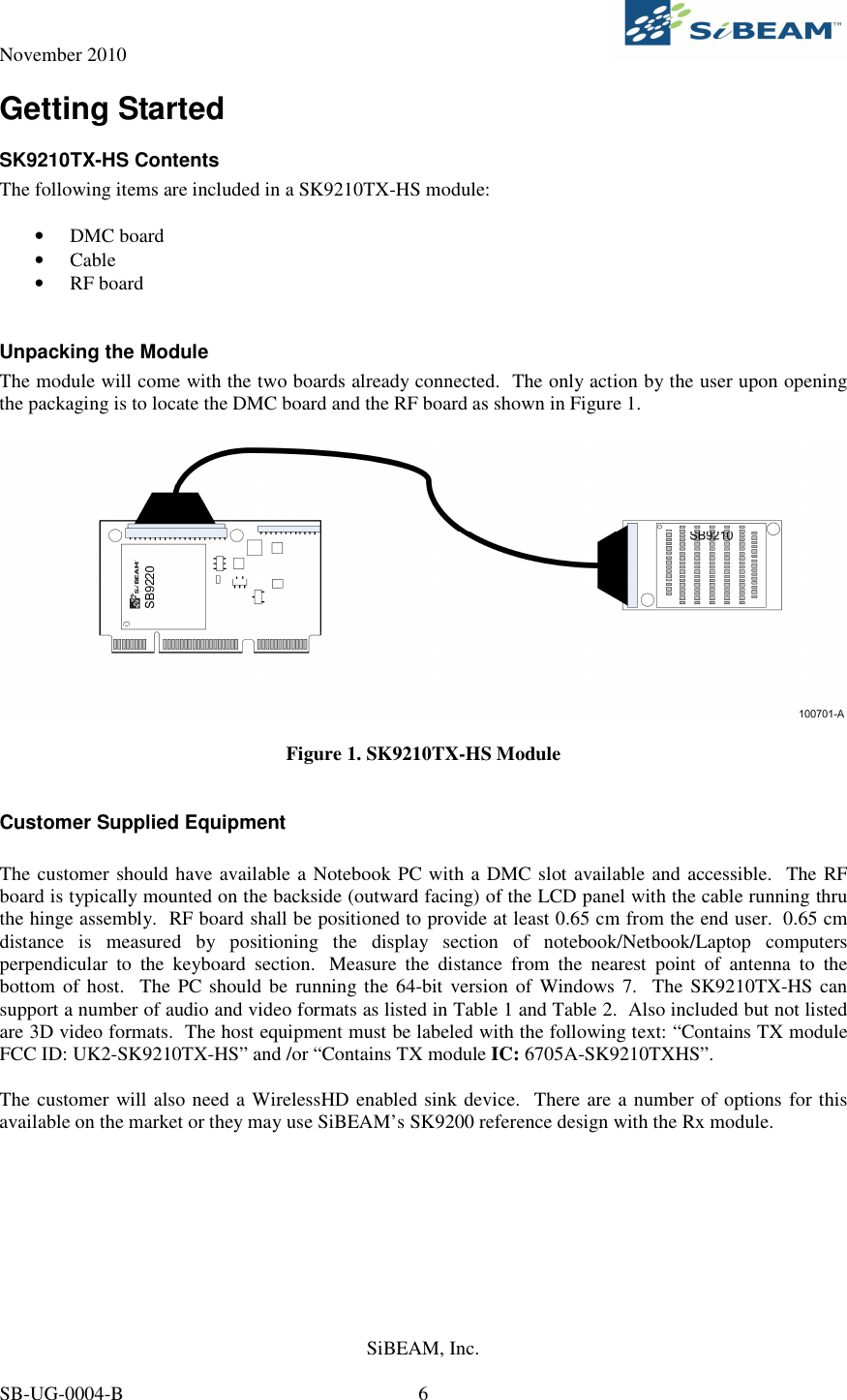 November 2010     SiBEAM, Inc.   SB-UG-0004-B  6 Getting Started SK9210TX-HS Contents The following items are included in a SK9210TX-HS module:   • DMC board • Cable • RF board  Unpacking the Module The module will come with the two boards already connected.  The only action by the user upon opening the packaging is to locate the DMC board and the RF board as shown in Figure 1.    Figure 1. SK9210TX-HS Module  Customer Supplied Equipment  The customer should have available a Notebook PC with a DMC slot available and accessible.  The RF board is typically mounted on the backside (outward facing) of the LCD panel with the cable running thru the hinge assembly.  RF board shall be positioned to provide at least 0.65 cm from the end user.  0.65 cm distance  is  measured  by  positioning  the  display  section  of  notebook/Netbook/Laptop  computers perpendicular  to  the  keyboard  section.   Measure  the  distance  from  the  nearest  point  of  antenna  to  the bottom of  host.  The PC should  be running the 64-bit  version of Windows 7.  The SK9210TX-HS can support a number of audio and video formats as listed in Table 1 and Table 2.  Also included but not listed are 3D video formats.  The host equipment must be labeled with the following text: “Contains TX module FCC ID: UK2-SK9210TX-HS” and /or “Contains TX module IC: 6705A-SK9210TXHS”.  The customer will also need a WirelessHD enabled sink device.  There are a number of options for this available on the market or they may use SiBEAM’s SK9200 reference design with the Rx module.    