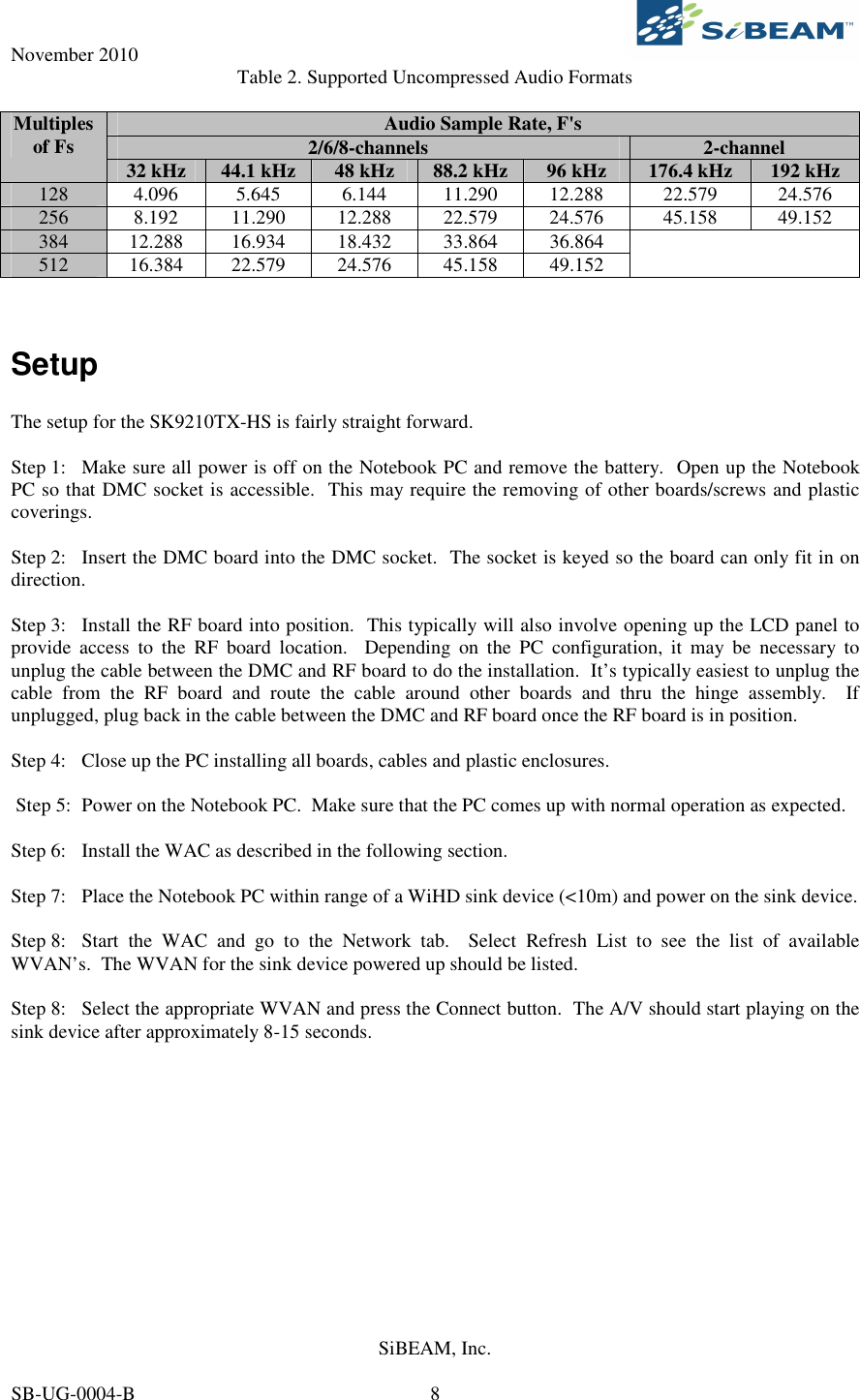November 2010     SiBEAM, Inc.   SB-UG-0004-B  8 Table 2. Supported Uncompressed Audio Formats  Audio Sample Rate, F&apos;s 2/6/8-channels  2-channel Multiples of Fs  32 kHz  44.1 kHz  48 kHz  88.2 kHz  96 kHz  176.4 kHz  192 kHz 128  4.096  5.645  6.144  11.290  12.288  22.579  24.576 256  8.192  11.290  12.288  22.579  24.576  45.158  49.152 384  12.288  16.934  18.432  33.864  36.864 512  16.384  22.579  24.576  45.158  49.152      Setup  The setup for the SK9210TX-HS is fairly straight forward.  Step 1:  Make sure all power is off on the Notebook PC and remove the battery.  Open up the Notebook PC so that DMC socket is accessible.  This may require the removing of other boards/screws and plastic coverings.     Step 2:  Insert the DMC board into the DMC socket.  The socket is keyed so the board can only fit in on direction.  Step 3:  Install the RF board into position.  This typically will also involve opening up the LCD panel to provide  access  to  the  RF  board  location.    Depending  on  the  PC  configuration,  it  may  be  necessary  to unplug the cable between the DMC and RF board to do the installation.  It’s typically easiest to unplug the cable  from  the  RF  board  and  route  the  cable  around  other  boards  and  thru  the  hinge  assembly.    If unplugged, plug back in the cable between the DMC and RF board once the RF board is in position.  Step 4:  Close up the PC installing all boards, cables and plastic enclosures.   Step 5:  Power on the Notebook PC.  Make sure that the PC comes up with normal operation as expected.  Step 6:  Install the WAC as described in the following section.  Step 7:  Place the Notebook PC within range of a WiHD sink device (&lt;10m) and power on the sink device.  Step 8:  Start  the  WAC  and  go  to  the  Network  tab.    Select  Refresh  List  to  see  the  list  of  available WVAN’s.  The WVAN for the sink device powered up should be listed.   Step 8:  Select the appropriate WVAN and press the Connect button.  The A/V should start playing on the sink device after approximately 8-15 seconds.  