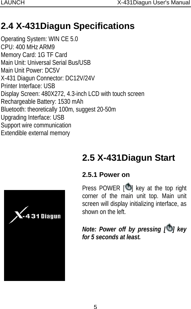 LAUNCH                          X-431Diagun User&apos;s Manual 5 2.4 X-431Diagun Specifications Operating System: WIN CE 5.0 CPU: 400 MHz ARM9 Memory Card: 1G TF Card Main Unit: Universal Serial Bus/USB Main Unit Power: DC5V X-431 Diagun Connector: DC12V/24V Printer Interface: USB Display Screen: 480X272, 4.3-inch LCD with touch screen Rechargeable Battery: 1530 mAh Bluetooth: theoretically 100m, suggest 20-50m Upgrading Interface: USB Support wire communication Extendible external memory         2.5 X-431Diagun Start 2.5.1 Power on Press POWER [ ] key at the top right corner of the main unit top. Main unit screen will display initializing interface, as shown on the left.  Note: Power off by pressing [ ] key for 5 seconds at least.    