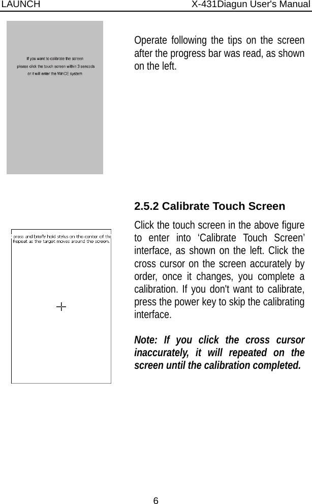 LAUNCH                          X-431Diagun User&apos;s Manual 6    Operate following the tips on the screen after the progress bar was read, as shown on the left.     2.5.2 Calibrate Touch Screen Click the touch screen in the above figure to enter into ‘Calibrate Touch Screen’ interface, as shown on the left. Click the cross cursor on the screen accurately by order, once it changes, you complete a calibration. If you don&apos;t want to calibrate, press the power key to skip the calibrating interface.  Note: If you click the cross cursor inaccurately, it will repeated on the screen until the calibration completed.  