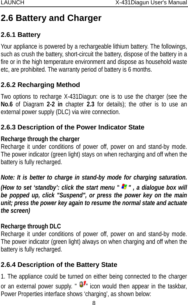 LAUNCH                          X-431Diagun User&apos;s Manual 8 2.6 Battery and Charger 2.6.1 Battery Your appliance is powered by a rechargeable lithium battery. The followings, such as crush the battery, short-circuit the battery, dispose of the battery in a fire or in the high temperature environment and dispose as household waste etc, are prohibited. The warranty period of battery is 6 months. 2.6.2 Recharging Method Two options to recharge X-431Diagun: one is to use the charger (see the No.6  of Diagram 2-2 in  chapter 2.3 for details); the other is to use an external power supply (DLC) via wire connection. 2.6.3 Description of the Power Indicator State Recharge through the charger Recharge it under conditions of power off, power on and stand-by mode. The power indicator (green light) stays on when recharging and off when the battery is fully recharged.  Note: It is better to charge in stand-by mode for charging saturation. (How to set ‘standby’: click the start menu &quot; &quot; , a dialogue box will be popped up, click &quot;Suspend&quot;, or press the power key on the main unit; press the power key again to resume the normal state and actuate the screen)  Recharge through DLC Recharge it under conditions of power off, power on and stand-by mode. The power indicator (green light) always on when charging and off when the battery is fully recharged. 2.6.4 Description of the Battery State 1. The appliance could be turned on either being connected to the charger or an external power supply. &quot; ” icon would then appear in the taskbar, Power Properties interface shows ‘charging’, as shown below: 