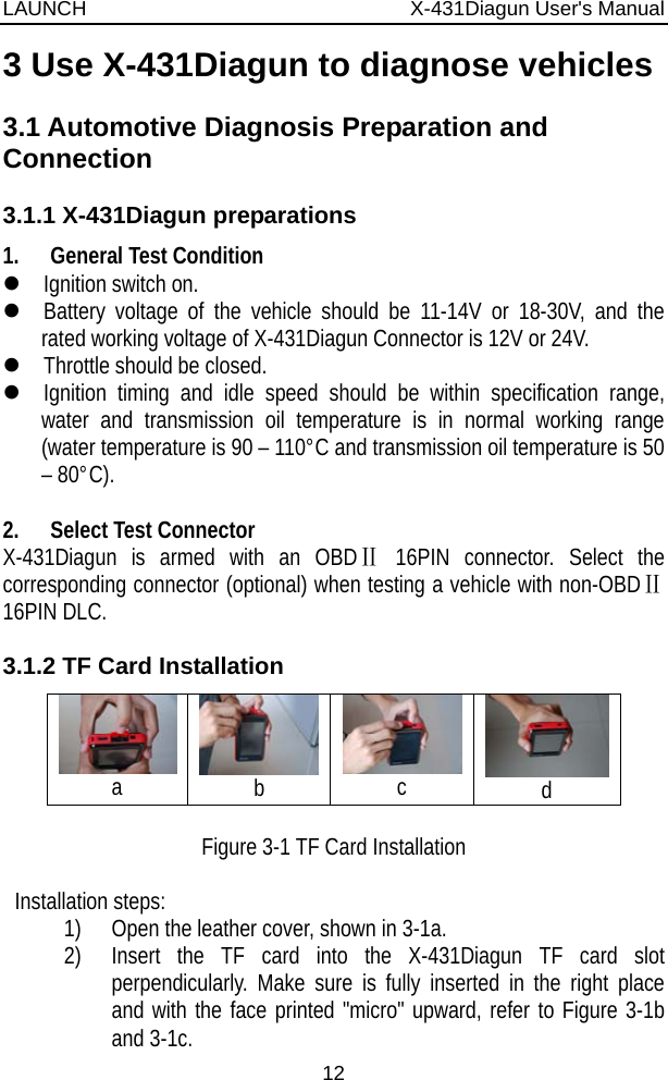 LAUNCH                          X-431Diagun User&apos;s Manual 12 3 Use X-431Diagun to diagnose vehicles 3.1 Automotive Diagnosis Preparation and Connection 3.1.1 X-431Diagun preparations 1. General Test Condition z Ignition switch on. z Battery voltage of the vehicle should be 11-14V or 18-30V, and the rated working voltage of X-431Diagun Connector is 12V or 24V. z Throttle should be closed. z Ignition timing and idle speed should be within specification range, water and transmission oil temperature is in normal working range (water temperature is 90 – 110°C and transmission oil temperature is 50 – 80°C).  2. Select Test Connector   X-431Diagun is armed with an OBDⅡ 16PIN connector. Select the corresponding connector (optional) when testing a vehicle with non-OBDⅡ 16PIN DLC. 3.1.2 TF Card Installation  a  b  c   d  Figure 3-1 TF Card Installation  Installation steps: 1) Open the leather cover, shown in 3-1a. 2) Insert the TF card into the X-431Diagun TF card slot perpendicularly. Make sure is fully inserted in the right place and with the face printed &quot;micro&quot; upward, refer to Figure 3-1b and 3-1c. 